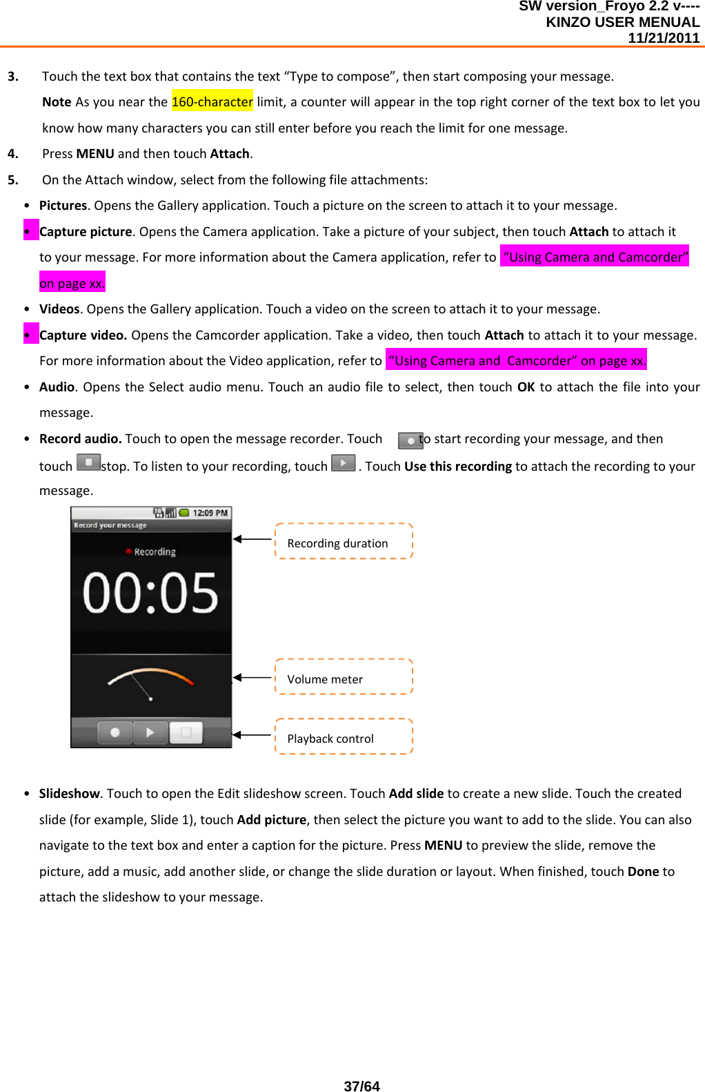 SW version_Froyo 2.2 v---- KINZO USER MENUAL                                                                                                                                            11/21/2011    37/643. Touchthetextboxthatcontainsthetext“Typetocompose”,thenstartcomposingyourmessage.NoteAsyounearthe160‐characterlimit,acounterwillappearinthetoprightcornerofthetextboxtoletyouknowhowmanycharactersyoucanstillenterbeforeyoureachthelimitforonemessage.4. PressMENUandthentouchAttach.5. OntheAttachwindow,selectfromthefollowingfileattachments:• Pictures.OpenstheGalleryapplication.Touchapictureonthescreentoattachittoyourmessage.• Capturepicture.OpenstheCameraapplication.Takeapictureofyoursubject,thentouchAttachtoattachittoyourmessage.FormoreinformationabouttheCameraapplication,referto“UsingCameraandCamcorder”onpagexx.• Videos.OpenstheGalleryapplication.Touchavideoonthescreentoattachittoyourmessage.• Capturevideo.OpenstheCamcorderapplication.Takeavideo,thentouchAttachtoattachittoyourmessage.FormoreinformationabouttheVideoapplication,referto“UsingCameraandCamcorder”onpagexx.• Audio.OpenstheSelectaudiomenu.Touchanaudiofiletoselect,thentouchOKtoattachthefileintoyourmessage.• Recordaudio.Touchtoopenthemessagerecorder.Touchtostartrecordingyourmessage,andthentouchstop.Tolistentoyourrecording,touch .TouchUsethisrecordingtoattachtherecordingtoyourmessage.• Slideshow.TouchtoopentheEditslideshowscreen.TouchAddslidetocreateanewslide.Touchthecreatedslide(forexample,Slide1),touchAddpicture,thenselectthepictureyouwanttoaddtotheslide.Youcanalsonavigatetothetextboxandenteracaptionforthepicture.PressMENUtopreviewtheslide,removethepicture,addamusic,addanotherslide,orchangetheslidedurationorlayout.Whenfinished,touchDonetoattachtheslideshowtoyourmessage.RecordingdurationVolumemeterPlaybackcontrol
