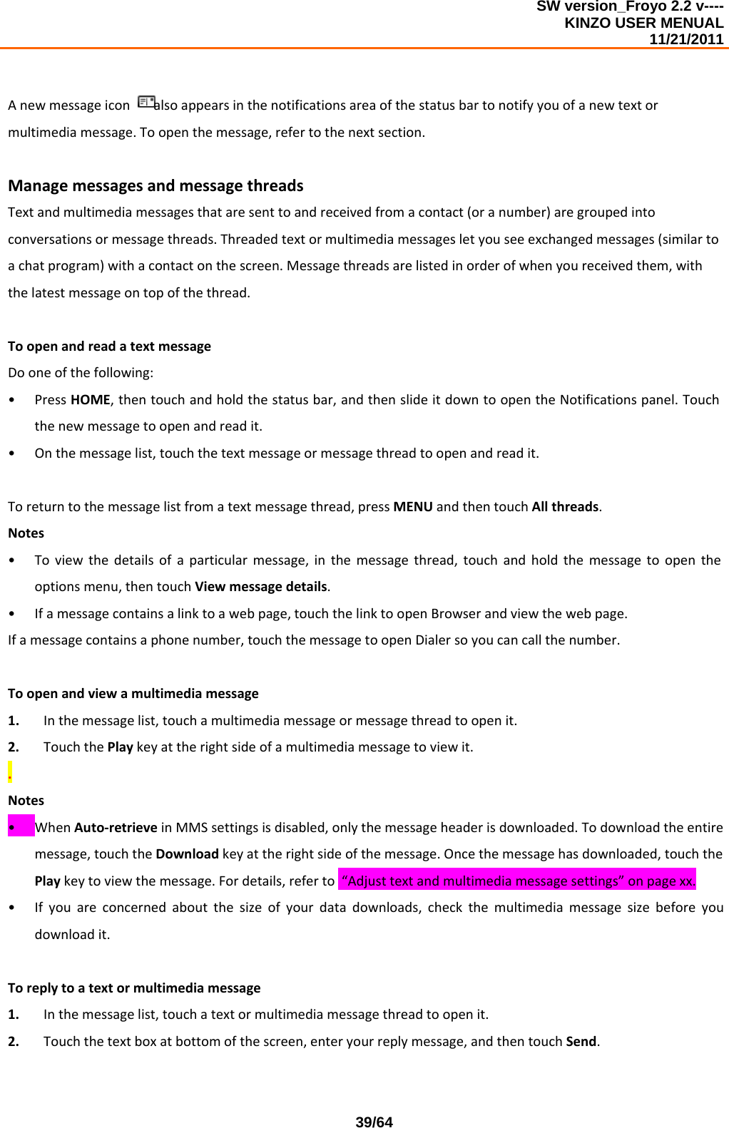 SW version_Froyo 2.2 v---- KINZO USER MENUAL                                                                                                                                            11/21/2011    39/64Anewmessageiconalsoappearsinthenotificationsareaofthestatusbartonotifyyouofanewtextormultimediamessage.Toopenthemessage,refertothenextsection.ManagemessagesandmessagethreadsTextandmultimediamessagesthataresenttoandreceivedfromacontact(oranumber)aregroupedintoconversationsormessagethreads.Threadedtextormultimediamessagesletyouseeexchangedmessages(similartoachatprogram)withacontactonthescreen.Messagethreadsarelistedinorderofwhenyoureceivedthem,withthelatestmessageontopofthethread.ToopenandreadatextmessageDooneofthefollowing:• PressHOME,thentouchandholdthestatusbar,andthenslideitdowntoopentheNotificationspanel.Touchthenewmessagetoopenandreadit.• Onthemessagelist,touchthetextmessageormessagethreadtoopenandreadit.Toreturntothemessagelistfromatextmessagethread,pressMENUandthentouchAllthreads.Notes• Toviewthedetailsofaparticularmessage,inthemessagethread,touchandholdthemessagetoopentheoptionsmenu,thentouchViewmessagedetails.• Ifamessagecontainsalinktoawebpage,touchthelinktoopenBrowserandviewthewebpage.Ifamessagecontainsaphonenumber,touchthemessagetoopenDialersoyoucancallthenumber.Toopenandviewamultimediamessage1. Inthemessagelist,touchamultimediamessageormessagethreadtoopenit.2. TouchthePlaykeyattherightsideofamultimediamessagetoviewit..Notes• WhenAuto‐retrieveinMMSsettingsisdisabled,onlythemessageheaderisdownloaded.Todownloadtheentiremessage,touchtheDownloadkeyattherightsideofthemessage.Oncethemessagehasdownloaded,touchthePlaykeytoviewthemessage.Fordetails,referto“Adjusttextandmultimediamessagesettings”onpagexx.• Ifyouareconcernedaboutthesizeofyourdatadownloads,checkthemultimediamessagesizebeforeyoudownloadit.Toreplytoatextormultimediamessage1. Inthemessagelist,touchatextormultimediamessagethreadtoopenit.2. Touchthetextboxatbottomofthescreen,enteryourreplymessage,andthentouchSend.