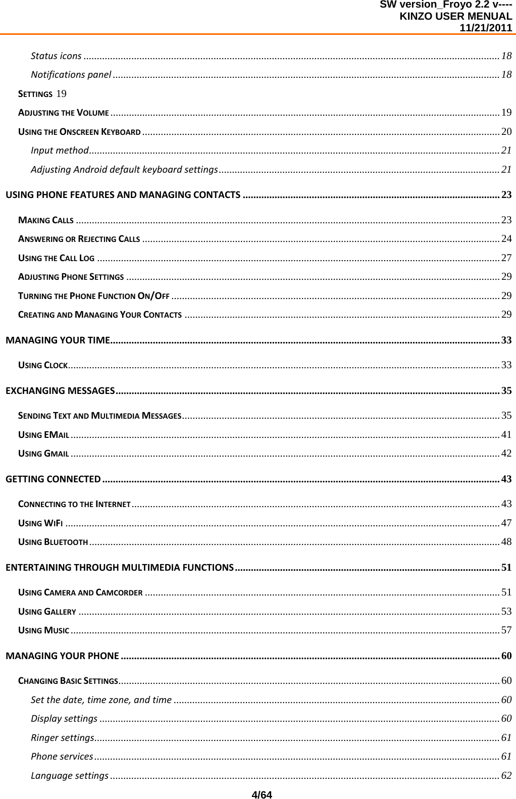 SW version_Froyo 2.2 v---- KINZO USER MENUAL                                                                                                                                            11/21/2011    4/64Statusicons .............................................................................................................................................................18Notificationspanel ..................................................................................................................................................18SETTINGS 19ADJUSTINGTHEVOLUME ...................................................................................................................................................19USINGTHEONSCREENKEYBOARD .......................................................................................................................................20Inputmethod...........................................................................................................................................................21AdjustingAndroiddefaultkeyboardsettings..........................................................................................................21USINGPHONEFEATURESANDMANAGINGCONTACTS .................................................................................................23MAKINGCALLS ................................................................................................................................................................23ANSWERINGORREJECTINGCALLS .......................................................................................................................................24USINGTHECALLLOG ........................................................................................................................................................27ADJUSTINGPHONESETTINGS .............................................................................................................................................29TURNINGTHEPHONEFUNCTIONON/OFF ............................................................................................................................29CREATINGANDMANAGINGYOURCONTACTS .......................................................................................................................29MANAGINGYOURTIME...................................................................................................................................................33USINGCLOCK...................................................................................................................................................................33EXCHANGINGMESSAGES.................................................................................................................................................35SENDINGTEXTANDMULTIMEDIAMESSAGES........................................................................................................................35USINGEMAIL ..................................................................................................................................................................41USINGGMAIL ..................................................................................................................................................................42GETTINGCONNECTED ......................................................................................................................................................43CONNECTINGTOTHEINTERNET...........................................................................................................................................43USINGWIFI....................................................................................................................................................................47USINGBLUETOOTH ...........................................................................................................................................................48ENTERTAININGTHROUGHMULTIMEDIAFUNCTIONS....................................................................................................51USINGCAMERAANDCAMCORDER ......................................................................................................................................51USINGGALLERY ...............................................................................................................................................................53USINGMUSIC ..................................................................................................................................................................57MANAGINGYOURPHONE ...............................................................................................................................................60CHANGINGBASICSETTINGS................................................................................................................................................60Setthedate,timezone,andtime ...........................................................................................................................60Displaysettings .......................................................................................................................................................60Ringersettings.........................................................................................................................................................61Phoneservices......................................................................................................................................................... 61Languagesettings ...................................................................................................................................................62