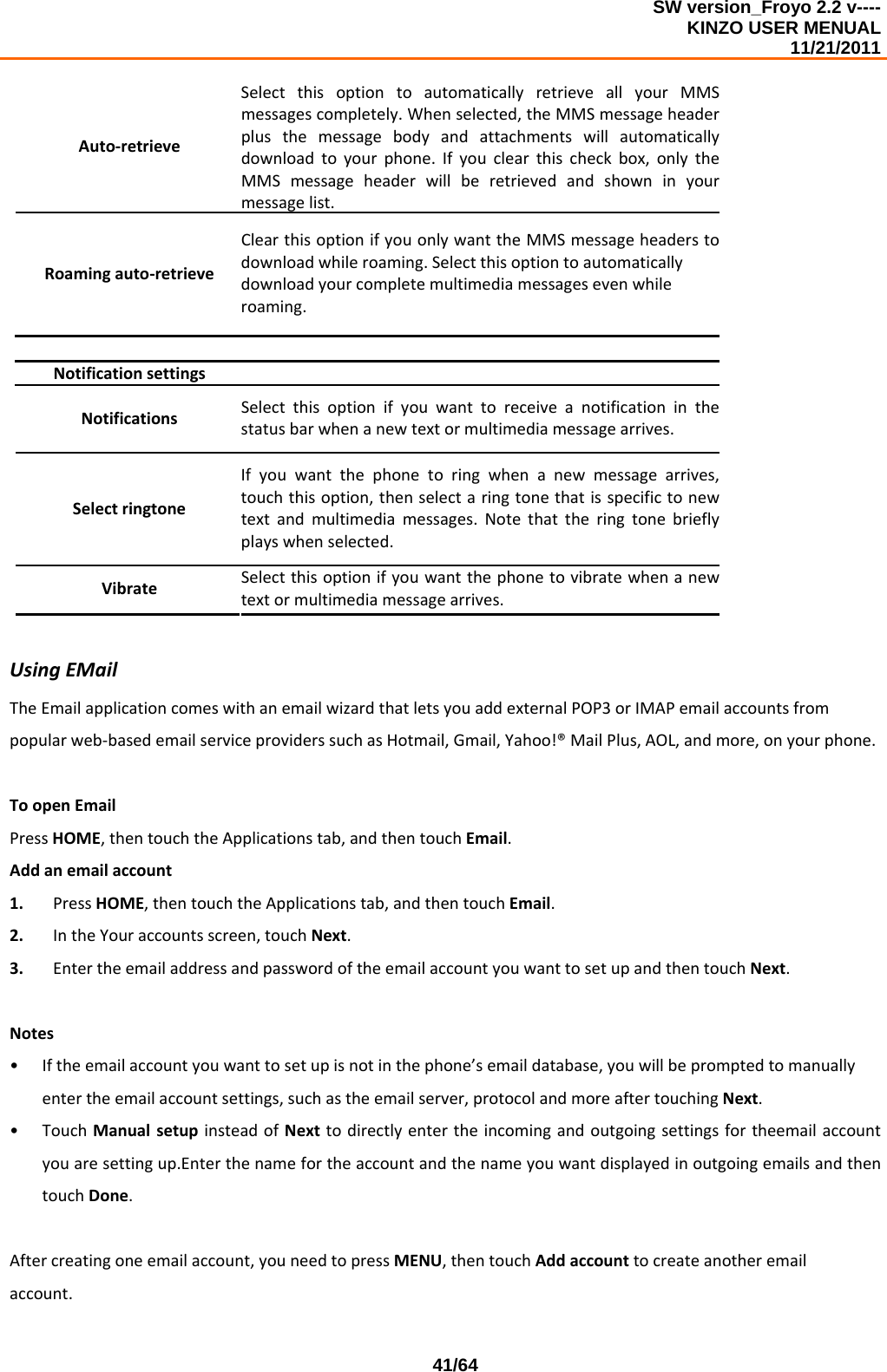 SW version_Froyo 2.2 v---- KINZO USER MENUAL                                                                                                                                            11/21/2011    41/64Auto‐retrieveSelectthisoptiontoautomaticallyretrieveallyourMMSmessagescompletely.Whenselected,theMMSmessageheaderplusthemessagebodyandattachmentswillautomaticallydownloadtoyourphone.Ifyouclearthischeckbox,onlytheMMSmessageheaderwillberetrievedandshowninyourmessagelist.Roamingauto‐retrieveClearthisoptionifyouonlywanttheMMSmessageheaderstodownloadwhileroaming.Selectthisoptiontoautomaticallydownloadyourcompletemultimediamessagesevenwhileroaming. Notificationsettings NotificationsSelectthisoptionifyouwanttoreceive anotificationinthestatusbarwhenanewtextormultimediamessagearrives.SelectringtoneIfyouwantthephonetoringwhenanewmessagearrives,touchthisoption,thenselectaringtonethatisspecifictonewtextandmultimediamessages.Notethattheringtonebrieflyplayswhenselected.VibrateSelectthisoptionifyouwantthephonetovibratewhenanewtextormultimediamessagearrives.UsingEMailTheEmailapplicationcomeswithanemailwizardthatletsyouaddexternalPOP3orIMAPemailaccountsfrompopularweb‐basedemailserviceproviderssuchasHotmail,Gmail,Yahoo!®MailPlus,AOL,andmore,onyourphone.ToopenEmailPressHOME,thentouchtheApplicationstab,andthentouchEmail.Addanemailaccount1. PressHOME,thentouchtheApplicationstab,andthentouchEmail.2. IntheYouraccountsscreen,touchNext.3. EntertheemailaddressandpasswordoftheemailaccountyouwanttosetupandthentouchNext.Notes• Iftheemailaccountyouwanttosetupisnotinthephone’semaildatabase,youwillbepromptedtomanuallyentertheemailaccountsettings,suchastheemailserver,protocolandmoreaftertouchingNext.• TouchManualsetupinsteadofNexttodirectlyentertheincomingandoutgoingsettingsfortheemailaccountyouaresettingup.EnterthenamefortheaccountandthenameyouwantdisplayedinoutgoingemailsandthentouchDone.Aftercreatingoneemailaccount,youneedtopressMENU,thentouchAddaccounttocreateanotheremailaccount.