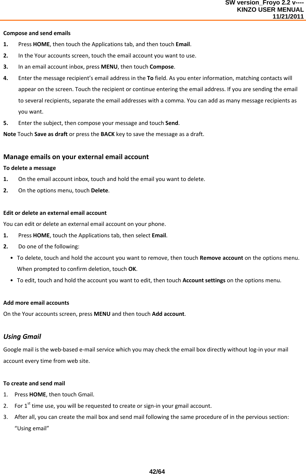 SW version_Froyo 2.2 v---- KINZO USER MENUAL                                                                                                                                            11/21/2011    42/64Composeandsendemails1. PressHOME,thentouchtheApplicationstab,andthentouchEmail.2. IntheYouraccountsscreen,touchtheemailaccountyouwanttouse.3. Inanemailaccountinbox,pressMENU,thentouchCompose.4. Enterthemessagerecipient’semailaddressintheTofield.Asyouenterinformation,matchingcontactswillappearonthescreen.Touchtherecipientorcontinueenteringtheemailaddress.Ifyouaresendingtheemailtoseveralrecipients,separatetheemailaddresseswithacomma.Youcanaddasmanymessagerecipientsasyouwant.5. Enterthesubject,thencomposeyourmessageandtouchSend.NoteTouchSaveasdraftorpresstheBACKkeytosavethemessageasadraft.ManageemailsonyourexternalemailaccountTodeleteamessage1. Ontheemailaccountinbox,touchandholdtheemailyouwanttodelete.2. Ontheoptionsmenu,touchDelete.EditordeleteanexternalemailaccountYoucaneditordeleteanexternalemailaccountonyourphone.1. PressHOME,touchtheApplicationstab,thenselectEmail.2. Dooneofthefollowing:• Todelete,touchandholdtheaccountyouwanttoremove,thentouchRemoveaccountontheoptionsmenu.Whenpromptedtoconfirmdeletion,touchOK.• Toedit,touchandholdtheaccountyouwanttoedit,thentouchAccountsettingsontheoptionsmenu.AddmoreemailaccountsOntheYouraccountsscreen,pressMENUandthentouchAddaccount.UsingGmailGooglemailistheweb‐basede‐mailservicewhichyoumaychecktheemailboxdirectlywithoutlog‐inyourmailaccounteverytimefromwebsite.Tocreateandsendmail1. PressHOME,thentouchGmail.2. For1sttimeuse,youwillberequestedtocreateorsign‐inyourgmailaccount.3. Afterall,youcancreatethemailboxandsendmailfollowingthesameprocedureofinthepervioussection:“Usingemail”