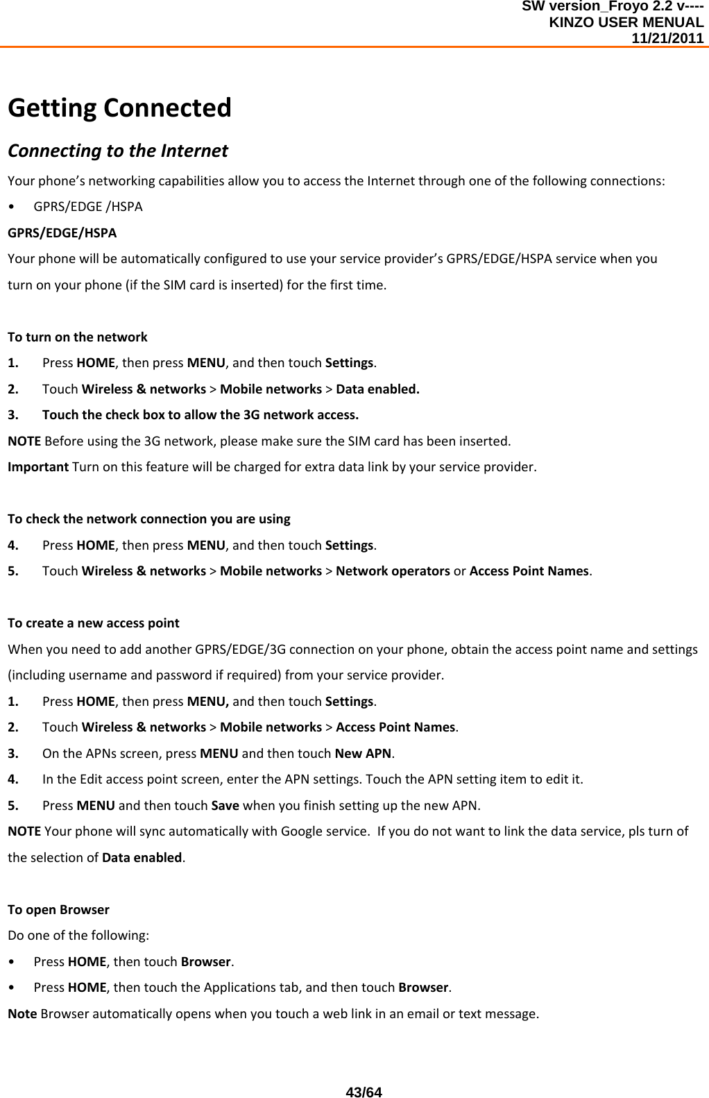 SW version_Froyo 2.2 v---- KINZO USER MENUAL                                                                                                                                            11/21/2011    43/64GettingConnectedConnectingtotheInternetYourphone’snetworkingcapabilitiesallowyoutoaccesstheInternetthroughoneofthefollowingconnections:• GPRS/EDGE/HSPAGPRS/EDGE/HSPAYourphonewillbeautomaticallyconfiguredtouseyourserviceprovider’sGPRS/EDGE/HSPAservicewhenyouturnonyourphone(iftheSIMcardisinserted)forthefirsttime.Toturnonthenetwork1. PressHOME,thenpressMENU,andthentouchSettings.2. TouchWireless&amp;networks&gt;Mobilenetworks&gt;Dataenabled.3. Touchthecheckboxtoallowthe3Gnetworkaccess.NOTEBeforeusingthe3Gnetwork,pleasemakesuretheSIMcardhasbeeninserted.ImportantTurnonthisfeaturewillbechargedforextradatalinkbyyourserviceprovider.Tocheckthenetworkconnectionyouareusing4. PressHOME,thenpressMENU,andthentouchSettings.5. TouchWireless&amp;networks&gt;Mobilenetworks&gt;NetworkoperatorsorAccessPointNames.TocreateanewaccesspointWhenyouneedtoaddanotherGPRS/EDGE/3Gconnectiononyourphone,obtaintheaccesspointnameandsettings(includingusernameandpasswordifrequired)fromyourserviceprovider.1. PressHOME,thenpressMENU,andthentouchSettings.2. TouchWireless&amp;networks&gt;Mobilenetworks&gt;AccessPointNames.3. OntheAPNsscreen,pressMENUandthentouchNewAPN.4. IntheEditaccesspointscreen,entertheAPNsettings.TouchtheAPNsettingitemtoeditit.5. PressMENUandthentouchSavewhenyoufinishsettingupthenewAPN.NOTEYourphonewillsyncautomaticallywithGoogleservice.Ifyoudonotwanttolinkthedataservice,plsturnoftheselectionofDataenabled.ToopenBrowserDooneofthefollowing:• PressHOME,thentouchBrowser.• PressHOME,thentouchtheApplicationstab,andthentouchBrowser.NoteBrowserautomaticallyopenswhenyoutouchaweblinkinanemailortextmessage.