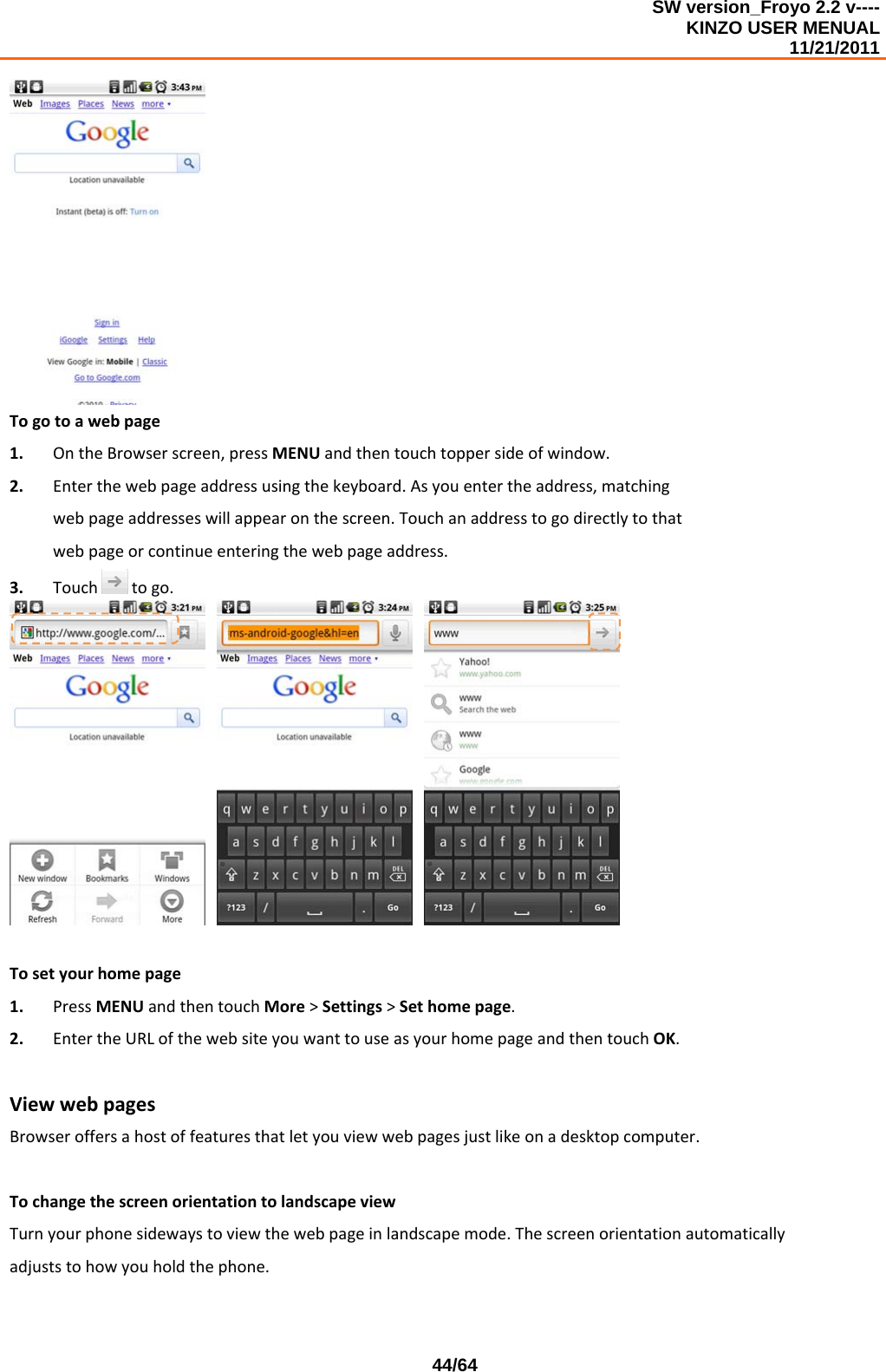 SW version_Froyo 2.2 v---- KINZO USER MENUAL                                                                                                                                            11/21/2011    44/64Togotoawebpage1. OntheBrowserscreen,pressMENUandthentouchtoppersideofwindow.2. Enterthewebpageaddressusingthekeyboard.Asyouentertheaddress,matchingwebpageaddresseswillappearonthescreen.Touchanaddresstogodirectlytothatwebpageorcontinueenteringthewebpageaddress.3. Touchtogo.  Tosetyourhomepage1. PressMENUandthentouchMore&gt;Settings&gt;Sethomepage.2. EntertheURLofthewebsiteyouwanttouseasyourhomepageandthentouchOK.ViewwebpagesBrowseroffersahostoffeaturesthatletyouviewwebpagesjustlikeonadesktopcomputer.TochangethescreenorientationtolandscapeviewTurnyourphonesidewaystoviewthewebpageinlandscapemode.Thescreenorientationautomaticallyadjuststohowyouholdthephone.
