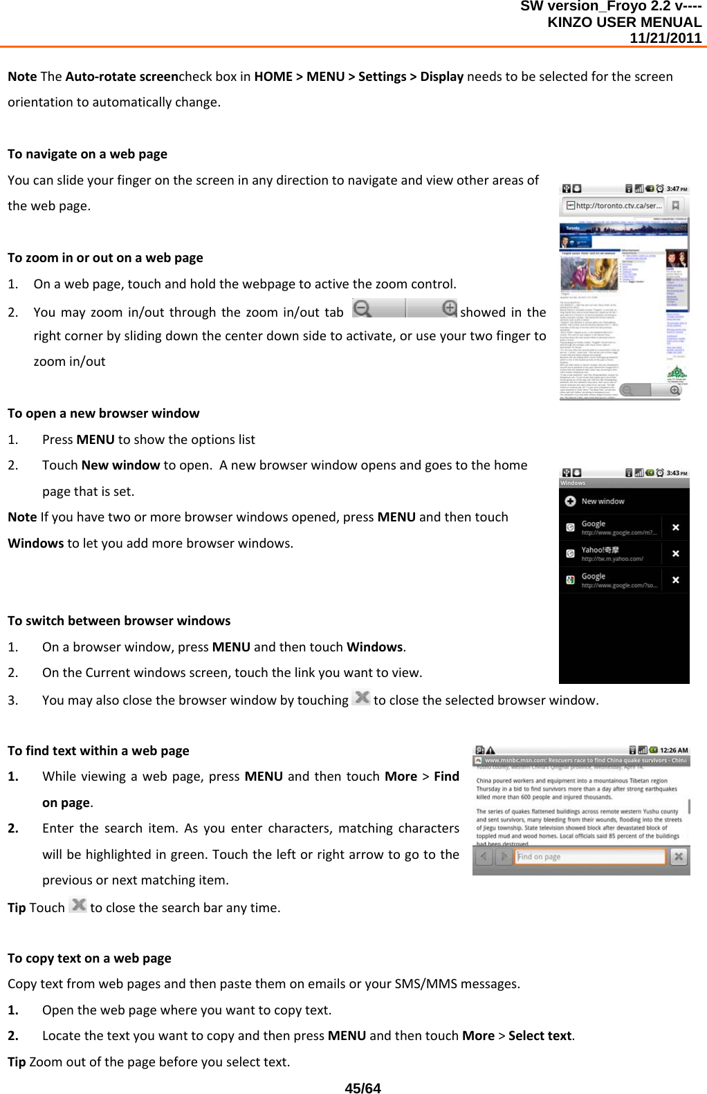 SW version_Froyo 2.2 v---- KINZO USER MENUAL                                                                                                                                            11/21/2011    45/64NoteTheAuto‐rotatescreencheckboxinHOME&gt;MENU&gt;Settings&gt;Displayneedstobeselectedforthescreenorientationtoautomaticallychange.TonavigateonawebpageYoucanslideyourfingeronthescreeninanydirectiontonavigateandviewotherareasofthewebpage.Tozoominoroutonawebpage1. Onawebpage,touchandholdthewebpagetoactivethezoomcontrol.2. Youmayzoomin/outthroughthezoomin/outtab showedintherightcornerbyslidingdownthecenterdownsidetoactivate,oruseyourtwofingertozoomin/outToopenanewbrowserwindow1. PressMENUtoshowtheoptionslist2. TouchNewwindowtoopen.Anewbrowserwindowopensandgoestothehomepagethatisset.NoteIfyouhavetwoormorebrowserwindowsopened,pressMENUandthentouchWindowstoletyouaddmorebrowserwindows.Toswitchbetweenbrowserwindows1. Onabrowserwindow,pressMENUandthentouchWindows.2. OntheCurrentwindowsscreen,touchthelinkyouwanttoview.3. Youmayalsoclosethebrowserwindowbytouchingtoclosetheselectedbrowserwindow.Tofindtextwithinawebpage1. Whileviewingawebpage,pressMENUandthentouchMore&gt;Findonpage.2. Enterthesearchitem.Asyouentercharacters,matchingcharacterswillbehighlightedingreen.Touchtheleftorrightarrowtogotothepreviousornextmatchingitem.TipTouchtoclosethesearchbaranytime.TocopytextonawebpageCopytextfromwebpagesandthenpastethemonemailsoryourSMS/MMSmessages.1. Openthewebpagewhereyouwanttocopytext.2. LocatethetextyouwanttocopyandthenpressMENUandthentouchMore&gt;Selecttext.TipZoomoutofthepagebeforeyouselecttext.