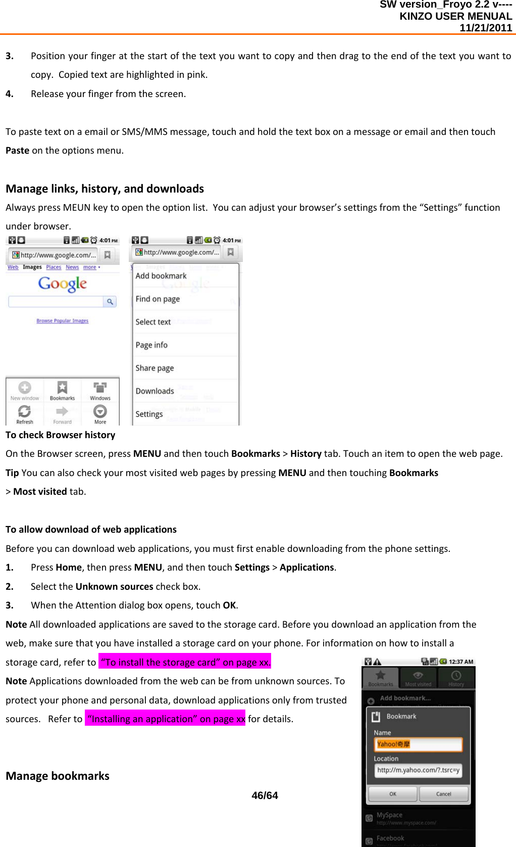 SW version_Froyo 2.2 v---- KINZO USER MENUAL                                                                                                                                            11/21/2011    46/643. Positionyourfingeratthestartofthetextyouwanttocopyandthendragtotheendofthetextyouwanttocopy.Copiedtextarehighlightedinpink.4. Releaseyourfingerfromthescreen.TopastetextonaemailorSMS/MMSmessage,touchandholdthetextboxonamessageoremailandthentouchPasteontheoptionsmenu.Managelinks,history,anddownloadsAlwayspressMEUNkeytoopentheoptionlist.Youcanadjustyourbrowser’ssettingsfromthe“Settings”functionunderbrowser. TocheckBrowserhistoryOntheBrowserscreen,pressMENUandthentouchBookmarks&gt;Historytab.Touchanitemtoopenthewebpage.TipYoucanalsocheckyourmostvisitedwebpagesbypressingMENUandthentouchingBookmarks&gt;Mostvisitedtab.ToallowdownloadofwebapplicationsBeforeyoucandownloadwebapplications,youmustfirstenabledownloadingfromthephonesettings.1. PressHome,thenpressMENU,andthentouchSettings&gt;Applications.2. SelecttheUnknownsourcescheckbox.3. WhentheAttentiondialogboxopens,touchOK.NoteAlldownloadedapplicationsaresavedtothestoragecard.Beforeyoudownloadanapplicationfromtheweb,makesurethatyouhaveinstalledastoragecardonyourphone.Forinformationonhowtoinstallastoragecard,referto“Toinstallthestoragecard”onpagexx.NoteApplicationsdownloadedfromthewebcanbefromunknownsources.Toprotectyourphoneandpersonaldata,downloadapplicationsonlyfromtrustedsources.Referto“Installinganapplication”onpagexxfordetails.Managebookmarks