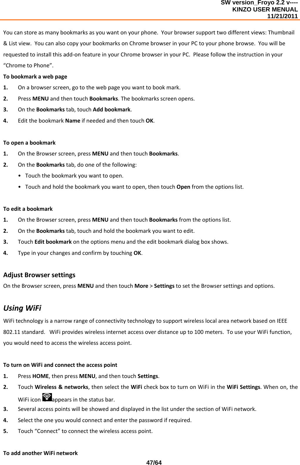 SW version_Froyo 2.2 v---- KINZO USER MENUAL                                                                                                                                            11/21/2011    47/64Youcanstoreasmanybookmarksasyouwantonyourphone.Yourbrowsersupporttwodifferentviews:Thumbnail&amp;Listview.YoucanalsocopyyourbookmarksonChromebrowserinyourPCtoyourphonebrowse.Youwillberequestedtoinstallthisadd‐onfeatureinyourChromebrowserinyourPC.Pleasefollowtheinstructioninyour“ChrometoPhone”.Tobookmarkawebpage1. Onabrowserscreen,gotothewebpageyouwanttobookmark.2. PressMENUandthentouchBookmarks.Thebookmarksscreenopens.3. OntheBookmarkstab,touchAddbookmark.4. EditthebookmarkNameifneededandthentouchOK.Toopenabookmark1. OntheBrowserscreen,pressMENUandthentouchBookmarks.2. OntheBookmarkstab,dooneofthefollowing:• Touchthebookmarkyouwanttoopen.• Touchandholdthebookmarkyouwanttoopen,thentouchOpenfromtheoptionslist.Toeditabookmark1. OntheBrowserscreen,pressMENUandthentouchBookmarksfromtheoptionslist.2. OntheBookmarkstab,touchandholdthebookmarkyouwanttoedit.3. TouchEditbookmarkontheoptionsmenuandtheeditbookmarkdialogboxshows.4. TypeinyourchangesandconfirmbytouchingOK.AdjustBrowsersettingsOntheBrowserscreen,pressMENUandthentouchMore&gt;SettingstosettheBrowsersettingsandoptions.UsingWiFiWiFitechnologyisanarrowrangeofconnectivitytechnologytosupportwirelesslocalareanetworkbasedonIEEE802.11standard.WiFiprovideswirelessinternetaccessoverdistanceupto100meters.TouseyourWiFifunction,youwouldneedtoaccessthewirelessaccesspoint.ToturnonWiFiandconnecttheaccesspoint1. PressHOME,thenpressMENU,andthentouchSettings.2. TouchWireless&amp;networks,thenselecttheWiFicheckboxtoturnonWiFiintheWiFiSettings.Whenon,theWiFiiconappearsinthestatusbar.3. SeveralaccesspointswillbeshowedanddisplayedinthelistunderthesectionofWiFinetwork.4. Selecttheoneyouwouldconnectandenterthepasswordifrequired.5. Touch“Connect”toconnectthewirelessaccesspoint.ToaddanotherWiFinetwork