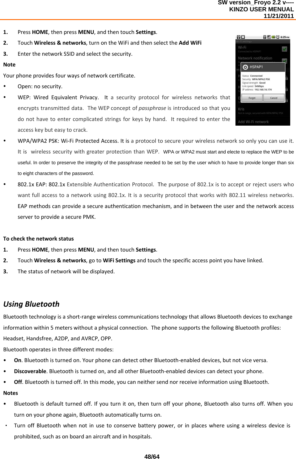 SW version_Froyo 2.2 v---- KINZO USER MENUAL                                                                                                                                            11/21/2011    48/641. PressHOME,thenpressMENU,andthentouchSettings.2. TouchWireless&amp;networks,turnontheWiFiandthenselecttheAddWiFi3. EnterthenetworkSSIDandselectthesecurity.NoteYourphoneprovidesfourwaysofnetworkcertificate.y Open:nosecurity.y WEP:WiredEquivalentPrivacy.Itasecurityprotocolforwirelessnetworksthatencryptstransmitteddata.TheWEPconceptofpassphraseisintroducedsothatyoudonothavetoentercomplicatedstringsforkeysbyhand.Itrequiredtoentertheaccesskeybuteasytocrack.y WPA/WPA2PSK:Wi‐FiProtectedAccess.Itisaprotocoltosecureyourwirelessnetworksoonlyyoucanuseit.ItiswirelesssecuritywithgreaterprotectionthanWEP.WPA or WPA2 must start and electe to replace the WEP to be useful. In order to preserve the integrity of the passphrase needed to be set by the user which to have to provide longer than six to eight characters of the password.y 802.1xEAP:802.1xExtensibleAuthenticationProtocol.Thepurposeof802.1xistoacceptorrejectuserswhowantfullaccesstoanetworkusing802.1x.Itisasecurityprotocolthatworkswith802.11wirelessnetworks.EAPmethodscanprovideasecureauthenticationmechanism,andinbetweentheuserandthenetworkaccessservertoprovideasecurePMK.Tocheckthenetworkstatus1. PressHOME,thenpressMENU,andthentouchSettings.2. TouchWireless&amp;networks,gotoWiFiSettingsandtouchthespecificaccesspointyouhavelinked.3. Thestatusofnetworkwillbedisplayed.UsingBluetoothBluetoothtechnologyisashort‐rangewirelesscommunicationstechnologythatallowsBluetoothdevicestoexchangeinformationwithin5meterswithoutaphysicalconnection.ThephonesupportsthefollowingBluetoothprofiles:Headset,Handsfree,A2DP,andAVRCP,OPP.Bluetoothoperatesinthreedifferentmodes:• On.Bluetoothisturnedon.YourphonecandetectotherBluetooth‐enableddevices,butnotviceversa.• Discoverable.Bluetoothisturnedon,andallotherBluetooth‐enableddevicescandetectyourphone.• Off.Bluetoothisturnedoff.Inthismode,youcanneithersendnorreceiveinformationusingBluetooth.Notes• Bluetoothisdefaultturnedoff.Ifyouturniton,thenturnoffyourphone,Bluetoothalsoturnsoff.Whenyouturnonyourphoneagain,Bluetoothautomaticallyturnson.‧ TurnoffBluetoothwhennotinusetoconservebatterypower,orinplaceswhereusingawirelessdeviceisprohibited,suchasonboardanaircraftandinhospitals.