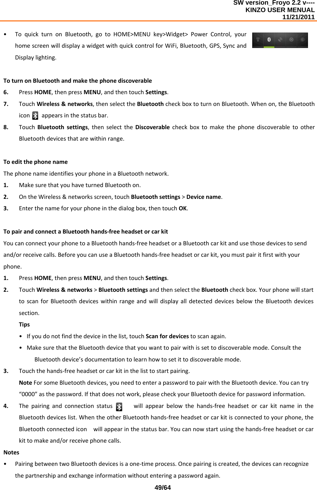 SW version_Froyo 2.2 v---- KINZO USER MENUAL                                                                                                                                            11/21/2011    49/64• ToquickturnonBluetooth,gotoHOME&gt;MENUkey&gt;Widget&gt;PowerControl,yourhomescreenwilldisplayawidgetwithquickcontrolforWiFi,Bluetooth,GPS,SyncandDisplaylighting.ToturnonBluetoothandmakethephonediscoverable6. PressHOME,thenpressMENU,andthentouchSettings.7. TouchWireless&amp;networks,thenselecttheBluetoothcheckboxtoturnonBluetooth.Whenon,theBluetoothiconappearsinthestatusbar.8. TouchBluetoothsettings,thenselecttheDiscoverablecheckboxtomakethephonediscoverabletootherBluetoothdevicesthatarewithinrange.ToeditthephonenameThephonenameidentifiesyourphoneinaBluetoothnetwork.1. MakesurethatyouhaveturnedBluetoothon.2. OntheWireless&amp;networksscreen,touchBluetoothsettings&gt;Devicename.3. Enterthenameforyourphoneinthedialogbox,thentouchOK.TopairandconnectaBluetoothhands‐freeheadsetorcarkitYoucanconnectyourphonetoaBluetoothhands‐freeheadsetoraBluetoothcarkitandusethosedevicestosendand/orreceivecalls.BeforeyoucanuseaBluetoothhands‐freeheadsetorcarkit,youmustpairitfirstwithyourphone.1. PressHOME,thenpressMENU,andthentouchSettings.2. TouchWireless&amp;networks&gt;BluetoothsettingsandthenselecttheBluetoothcheckbox.YourphonewillstarttoscanforBluetoothdeviceswithinrangeandwilldisplayalldetecteddevicesbelowtheBluetoothdevicessection.Tips• Ifyoudonotfindthedeviceinthelist,touchScanfordevicestoscanagain.• MakesurethattheBluetoothdevicethatyouwanttopairwithissettodiscoverablemode.ConsulttheBluetoothdevice’sdocumentationtolearnhowtosetittodiscoverablemode.3. Touchthehands‐freeheadsetorcarkitinthelisttostartpairing.NoteForsomeBluetoothdevices,youneedtoenterapasswordtopairwiththeBluetoothdevice.Youcantry“0000”asthepassword.Ifthatdoesnotwork,pleasecheckyourBluetoothdeviceforpasswordinformation.4. Thepairingandconnectionstatuswillappearbelowthehands‐freeheadsetorcarkitnameintheBluetoothdeviceslist.WhentheotherBluetoothhands‐freeheadsetorcarkitisconnectedtoyourphone,theBluetoothconnectediconwillappearinthestatusbar.Youcannowstartusingthehands‐freeheadsetorcarkittomakeand/orreceivephonecalls.Notes• PairingbetweentwoBluetoothdevicesisaone‐timeprocess.Oncepairingiscreated,thedevicescanrecognizethepartnershipandexchangeinformationwithoutenteringapasswordagain.