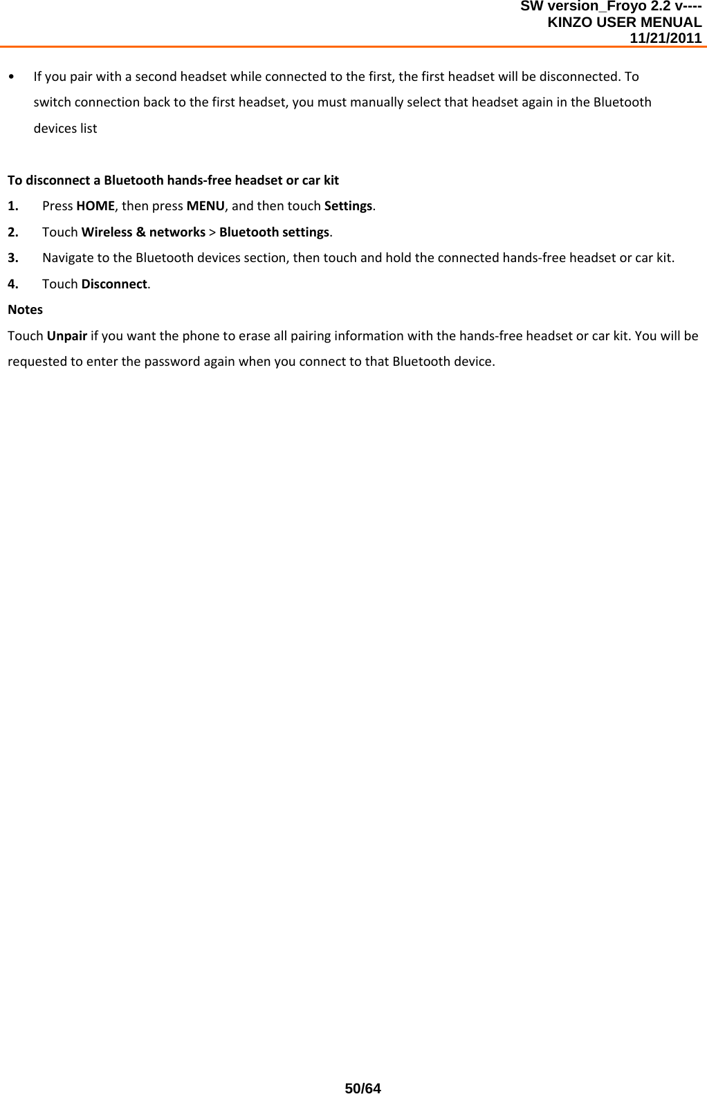 SW version_Froyo 2.2 v---- KINZO USER MENUAL                                                                                                                                            11/21/2011    50/64• Ifyoupairwithasecondheadsetwhileconnectedtothefirst,thefirstheadsetwillbedisconnected.Toswitchconnectionbacktothefirstheadset,youmustmanuallyselectthatheadsetagainintheBluetoothdeviceslistTodisconnectaBluetoothhands‐freeheadsetorcarkit1. PressHOME,thenpressMENU,andthentouchSettings.2. TouchWireless&amp;networks&gt;Bluetoothsettings.3. NavigatetotheBluetoothdevicessection,thentouchandholdtheconnectedhands‐freeheadsetorcarkit.4. TouchDisconnect.NotesTouchUnpairifyouwantthephonetoeraseallpairinginformationwiththehands‐freeheadsetorcarkit.YouwillberequestedtoenterthepasswordagainwhenyouconnecttothatBluetoothdevice.