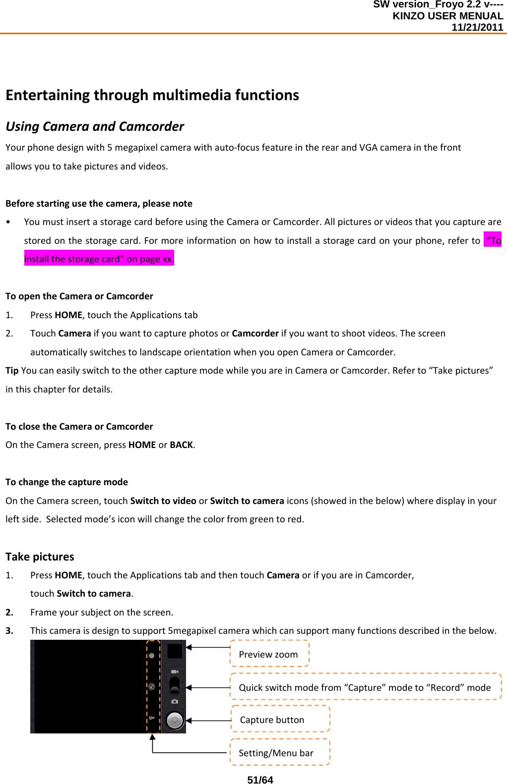 SW version_Froyo 2.2 v---- KINZO USER MENUAL                                                                                                                                            11/21/2011    51/64EntertainingthroughmultimediafunctionsUsingCameraandCamcorderYourphonedesignwith5megapixelcamerawithauto‐focusfeatureintherearandVGAcamerainthefrontallowsyoutotakepicturesandvideos.Beforestartingusethecamera,pleasenote• YoumustinsertastoragecardbeforeusingtheCameraorCamcorder.Allpicturesorvideosthatyoucapturearestoredonthestoragecard.Formoreinformationonhowtoinstallastoragecardonyourphone,referto“Toinstallthestoragecard”onpagexx.ToopentheCameraorCamcorder1. PressHOME,touchtheApplicationstab2. TouchCameraifyouwanttocapturephotosorCamcorderifyouwanttoshootvideos.ThescreenautomaticallyswitchestolandscapeorientationwhenyouopenCameraorCamcorder.TipYoucaneasilyswitchtotheothercapturemodewhileyouareinCameraorCamcorder.Referto“Takepictures”inthischapterfordetails.ToclosetheCameraorCamcorderOntheCamerascreen,pressHOMEorBACK.TochangethecapturemodeOntheCamerascreen,touchSwitchtovideoorSwitchtocameraicons(showedinthebelow)wheredisplayinyourleftside.Selectedmode’siconwillchangethecolorfromgreentored.Takepictures1. PressHOME,touchtheApplicationstabandthentouchCameraorifyouareinCamcorder,touchSwitchtocamera.2. Frameyoursubjectonthescreen.3. Thiscameraisdesigntosupport5megapixelcamerawhichcansupportmanyfunctionsdescribedinthebelow.PreviewzoomQuickswitchmodefrom“Capture”modeto“Record”modeCapturebuttonSetting/Menubar