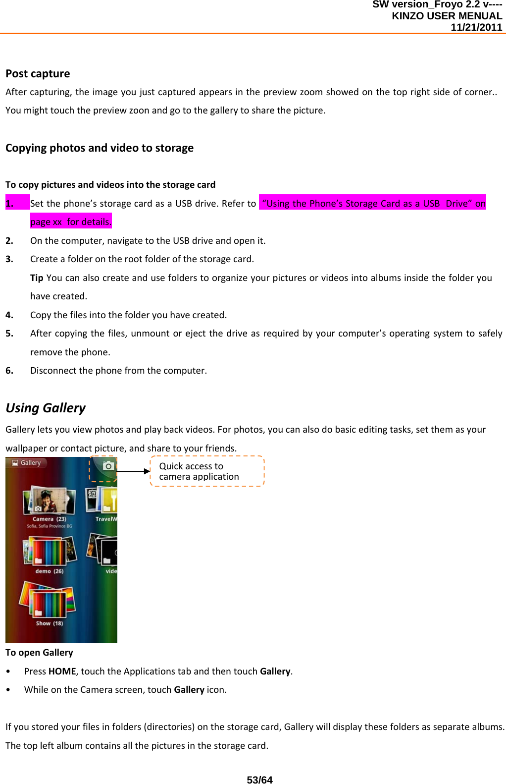 SW version_Froyo 2.2 v---- KINZO USER MENUAL                                                                                                                                            11/21/2011    53/64PostcaptureAftercapturing,theimageyoujustcapturedappearsinthepreviewzoomshowedonthetoprightsideofcorner..Youmighttouchthepreviewzoonandgotothegallerytosharethepicture.CopyingphotosandvideotostorageTocopypicturesandvideosintothestoragecard1. Setthephone’sstoragecardasaUSBdrive.Referto“UsingthePhone’sStorageCardasaUSBDrive”onpagexxfordetails.2. Onthecomputer,navigatetotheUSBdriveandopenit.3. Createafolderontherootfolderofthestoragecard.TipYoucanalsocreateandusefolderstoorganizeyourpicturesorvideosintoalbumsinsidethefolderyouhavecreated.4. Copythefilesintothefolderyouhavecreated.5. Aftercopyingthefiles,unmountorejectthedriveasrequiredbyyourcomputer’soperatingsystemtosafelyremovethephone.6. Disconnectthephonefromthecomputer.UsingGalleryGalleryletsyouviewphotosandplaybackvideos.Forphotos,youcanalsodobasiceditingtasks,setthemasyourwallpaperorcontactpicture,andsharetoyourfriends.ToopenGallery• PressHOME,touchtheApplicationstabandthentouchGallery.• WhileontheCamerascreen,touchGalleryicon.Ifyoustoredyourfilesinfolders(directories)onthestoragecard,Gallerywilldisplaythesefoldersasseparatealbums.Thetopleftalbumcontainsallthepicturesinthestoragecard.Quickaccesstocameraapplication