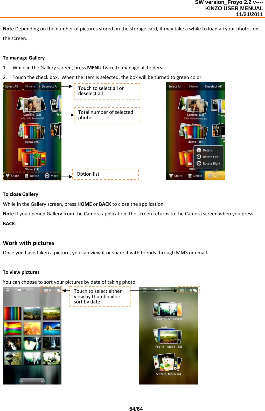 SW version_Froyo 2.2 v---- KINZO USER MENUAL                                                                                                                                            11/21/2011    54/64NoteDependingonthenumberofpicturesstoredonthestoragecard,itmaytakeawhiletoloadallyourphotosonthescreen.TomanageGallery1. WhileintheGalleryscreen,pressMENUtwicetomanageallfolders.2. Touchthecheckbox.Whentheitemisselected,theboxwillbeturnedtogreencolor. TocloseGalleryWhileintheGalleryscreen,pressHOMEorBACKtoclosetheapplication.NoteIfyouopenedGalleryfromtheCameraapplication,thescreenreturnstotheCamerascreenwhenyoupressBACK.WorkwithpicturesOnceyouhavetakenapicture,youcanviewitorshareitwithfriendsthroughMMSoremail.ToviewpicturesYoucanchoosetosortyourpicturesbydateoftakingphoto. TouchtoselectallordeselectallTotalnumberofselectedphotosOptionlistTouchtoselecteitherviewbythumbnailorsortbydate