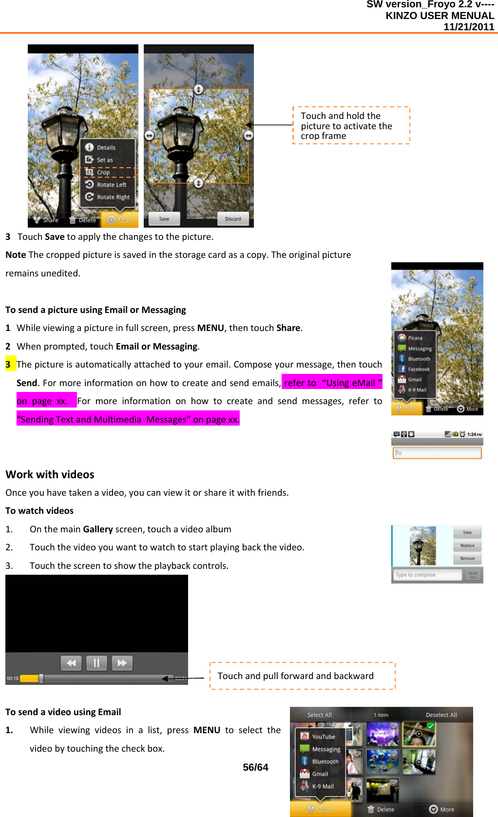 SW version_Froyo 2.2 v---- KINZO USER MENUAL                                                                                                                                            11/21/2011    56/64   3TouchSavetoapplythechangestothepicture.NoteThecroppedpictureissavedinthestoragecardasacopy.Theoriginalpictureremainsunedited.TosendapictureusingEmailorMessaging1 Whileviewingapictureinfullscreen,pressMENU,thentouchShare.2 Whenprompted,touchEmailorMessaging.3 Thepictureisautomaticallyattachedtoyouremail.Composeyourmessage,thentouchSend.Formoreinformationonhowtocreateandsendemails,referto“UsingeMail”onpagexx.Formoreinformationonhowtocreateandsendmessages,referto“SendingTextandMultimediaMessages”onpagexx.WorkwithvideosOnceyouhavetakenavideo,youcanviewitorshareitwithfriends.Towatchvideos1. OnthemainGalleryscreen,touchavideoalbum2. Touchthevideoyouwanttowatchtostartplayingbackthevideo.3. Touchthescreentoshowtheplaybackcontrols.TosendavideousingEmail1. Whileviewingvideosinalist,pressMENUtoselectthevideobytouchingthecheckbox.TouchandpullforwardandbackwardTouchandholdthepicturetoactivatethecropframe