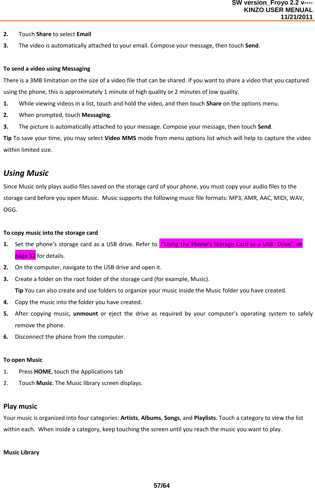 SW version_Froyo 2.2 v---- KINZO USER MENUAL                                                                                                                                            11/21/2011    57/642. TouchSharetoselectEmail3. Thevideoisautomaticallyattachedtoyouremail.Composeyourmessage,thentouchSend.TosendavideousingMessagingThereisa3MBlimitationonthesizeofavideofilethatcanbeshared.Ifyouwanttoshareavideothatyoucapturedusingthephone,thisisapproximately1minuteofhighqualityor2minutesoflowquality.1. Whileviewingvideosinalist,touchandholdthevideo,andthentouchShareontheoptionsmenu.2. Whenprompted,touchMessaging.3. Thepictureisautomaticallyattachedtoyourmessage.Composeyourmessage,thentouchSend.TipTosaveyourtime,youmayselectVideoMMSmodefrommenuoptionslistwhichwillhelptocapturethevideowithinlimitedsize.UsingMusicSinceMusiconlyplaysaudiofilessavedonthestoragecardofyourphone,youmustcopyyouraudiofilestothestoragecardbeforeyouopenMusic.Musicsupportsthefollowingmusicfileformats:MP3,AMR,AAC,MIDI,WAV,OGG.Tocopymusicintothestoragecard1. Setthephone’sstoragecardasaUSBdrive.Referto“UsingthePhone’sStorageCardasaUSBDrive”onpage32fordetails.2. Onthecomputer,navigatetotheUSBdriveandopenit.3. Createafolderontherootfolderofthestoragecard(forexample,Music).TipYoucanalsocreateandusefolderstoorganizeyourmusicinsidetheMusicfolderyouhavecreated.4. Copythemusicintothefolderyouhavecreated.5. Aftercopyingmusic,unmountorejectthedriveasrequiredbyyourcomputer’soperatingsystemtosafelyremovethephone.6. Disconnectthephonefromthecomputer.ToopenMusic1. PressHOME,touchtheApplicationstab2. TouchMusic.TheMusiclibraryscreendisplays.PlaymusicYourmusicisorganizedintofourcategories:Artists,Albums,Songs,andPlaylists.Touchacategorytoviewthelistwithineach.Wheninsideacategory,keeptouchingthescreenuntilyoureachthemusicyouwanttoplay.MusicLibrary