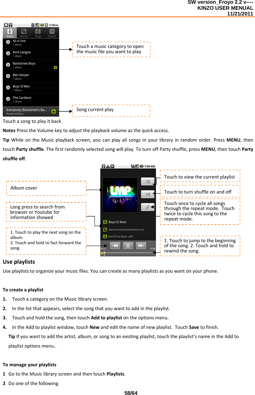 SW version_Froyo 2.2 v---- KINZO USER MENUAL                                                                                                                                            11/21/2011    58/64TouchasongtoplayitbackNotesPresstheVolumekeytoadjusttheplaybackvolumeasthequickaccess.TipWhileontheMusicplaybackscreen,youcanplayallsongsinyourlibraryinrandomorder.PressMENU,thentouchPartyshuffle.Thefirstrandomlyselectedsongwillplay.ToturnoffPartyshuffle,pressMENU,thentouchPartyshuffleoff.UseplaylistsUseplayliststoorganizeyourmusicfiles.Youcancreateasmanyplaylistsasyouwantonyourphone.Tocreateaplaylist1. TouchacategoryontheMusiclibraryscreen.2. Inthelistthatappears,selectthesongthatyouwanttoaddintheplaylist.3. Touchandholdthesong,thentouchAddtoplaylistontheoptionsmenu.4. IntheAddtoplaylistwindow,touchNewandeditthenameofnewplaylist.TouchSavetofinish.TipIfyouwanttoaddtheartist,album,orsongtoanexistingplaylist,touchtheplaylist’snameintheAddtoplaylistoptionsmenu.. Tomanageyourplaylists1 GototheMusiclibraryscreenandthentouchPlaylists.2 Dooneofthefollowing:TouchamusiccategorytoopenthemusicfileyouwanttoplaySongcurrentplayAlbumcover1.Touchtoplaythenextsongonthealbum.2.Touchandholdtofastforwardthesong.1.Touchtojumptothebeginningofthesong.2.Touchandholdtorewindthesong.TouchtoviewthecurrentplaylistTouchtoturnshuffleonandoffTouchoncetocycleallsongsthroughtherepeatmode.Touchtwicetocyclethissongtotherepeatmode.LongpresstosearchfrombrowserorYoutubeforinformationshowed