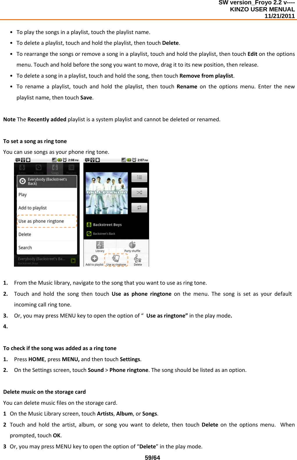 SW version_Froyo 2.2 v---- KINZO USER MENUAL                                                                                                                                            11/21/2011    59/64• Toplaythesongsinaplaylist,touchtheplaylistname.• Todeleteaplaylist,touchandholdtheplaylist,thentouchDelete.• Torearrangethesongsorremoveasonginaplaylist,touchandholdtheplaylist,thentouchEditontheoptionsmenu.Touchandholdbeforethesongyouwanttomove,dragittoitsnewposition,thenrelease.• Todeleteasonginaplaylist,touchandholdthesong,thentouchRemovefromplaylist.• Torenameaplaylist,touchandholdtheplaylist,thentouchRenameontheoptionsmenu.Enterthenewplaylistname,thentouchSave.NoteTheRecentlyaddedplaylistisasystemplaylistandcannotbedeletedorrenamed.TosetasongasringtoneYoucanusesongsasyourphoneringtone. 1. FromtheMusiclibrary,navigatetothesongthatyouwanttouseasringtone.2. TouchandholdthesongthentouchUseasphoneringtoneonthemenu.Thesongissetasyourdefaultincomingcallringtone.3. Or,youmaypressMENUkeytoopentheoptionof“Useasringtone”intheplaymode.4. Tocheckifthesongwasaddedasaringtone1. PressHOME,pressMENU,andthentouchSettings.2. OntheSettingsscreen,touchSound&gt;Phoneringtone.Thesongshouldbelistedasanoption.DeletemusiconthestoragecardYoucandeletemusicfilesonthestoragecard.1 OntheMusicLibraryscreen,touchArtists,Album,orSongs.2 Touchandholdtheartist,album,orsongyouwanttodelete,thentouchDeleteontheoptionsmenu.Whenprompted,touchOK.3 Or,youmaypressMENUkeytoopentheoptionof“Delete”intheplaymode.