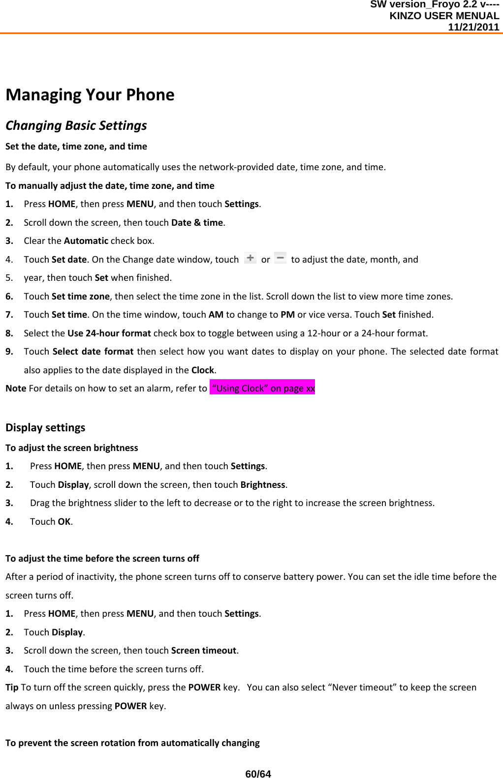 SW version_Froyo 2.2 v---- KINZO USER MENUAL                                                                                                                                            11/21/2011    60/64ManagingYourPhoneChangingBasicSettingsSetthedate,timezone,andtimeBydefault,yourphoneautomaticallyusesthenetwork‐provideddate,timezone,andtime.Tomanuallyadjustthedate,timezone,andtime1. PressHOME,thenpressMENU,andthentouchSettings.2. Scrolldownthescreen,thentouchDate&amp;time.3. CleartheAutomaticcheckbox.4. TouchSetdate.OntheChangedatewindow,touchortoadjustthedate,month,and5. year,thentouchSetwhenfinished.6. TouchSettimezone,thenselectthetimezoneinthelist.Scrolldownthelisttoviewmoretimezones.7. TouchSettime.Onthetimewindow,touchAMtochangetoPMorviceversa.TouchSetfinished.8. SelecttheUse24‐hourformatcheckboxtotogglebetweenusinga12‐hourora24‐hourformat.9. TouchSelectdateformatthenselecthowyouwantdatestodisplayonyourphone.TheselecteddateformatalsoappliestothedatedisplayedintheClock.NoteFordetailsonhowtosetanalarm,referto“UsingClock”onpagexxDisplaysettingsToadjustthescreenbrightness1. PressHOME,thenpressMENU,andthentouchSettings.2. TouchDisplay,scrolldownthescreen,thentouchBrightness.3. Dragthebrightnessslidertothelefttodecreaseortotherighttoincreasethescreenbrightness.4. TouchOK.ToadjustthetimebeforethescreenturnsoffAfteraperiodofinactivity,thephonescreenturnsofftoconservebatterypower.Youcansettheidletimebeforethescreenturnsoff.1. PressHOME,thenpressMENU,andthentouchSettings.2. TouchDisplay.3. Scrolldownthescreen,thentouchScreentimeout.4. Touchthetimebeforethescreenturnsoff.TipToturnoffthescreenquickly,pressthePOWERkey.Youcanalsoselect“Nevertimeout”tokeepthescreenalwaysonunlesspressingPOWERkey.Topreventthescreenrotationfromautomaticallychanging