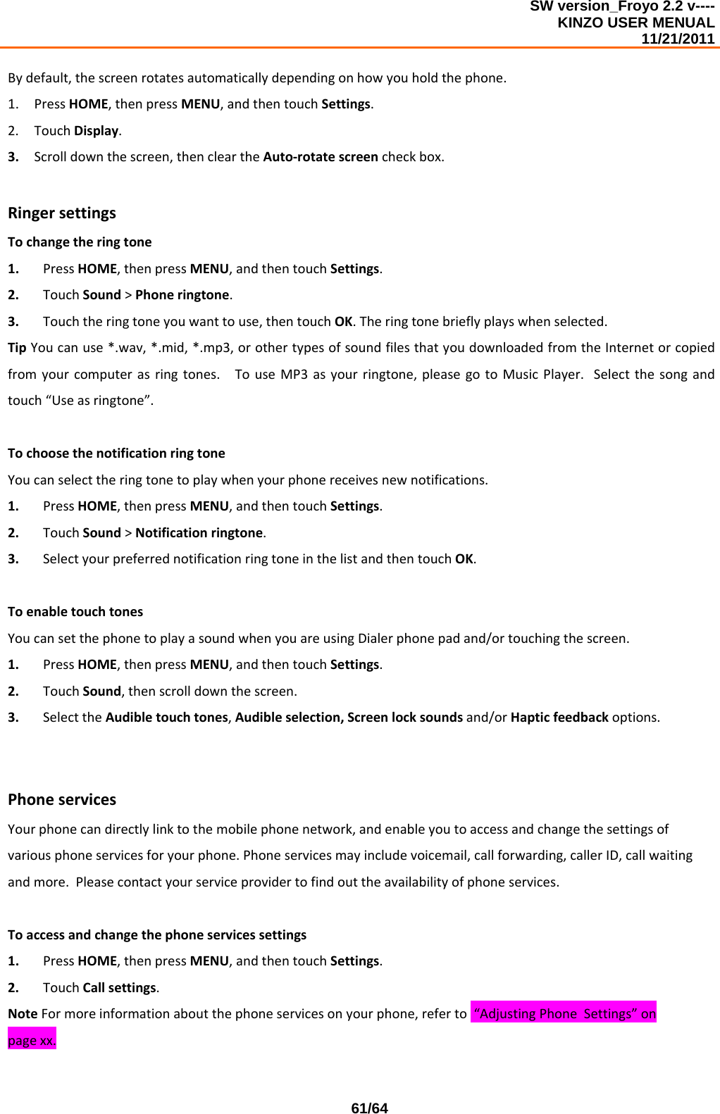 SW version_Froyo 2.2 v---- KINZO USER MENUAL                                                                                                                                            11/21/2011    61/64Bydefault,thescreenrotatesautomaticallydependingonhowyouholdthephone.1. PressHOME,thenpressMENU,andthentouchSettings.2. TouchDisplay.3. Scrolldownthescreen,thencleartheAuto‐rotatescreencheckbox.RingersettingsTochangetheringtone1. PressHOME,thenpressMENU,andthentouchSettings.2. TouchSound&gt;Phoneringtone.3. Touchtheringtoneyouwanttouse,thentouchOK.Theringtonebrieflyplayswhenselected.TipYoucanuse*.wav,*.mid,*.mp3,orothertypesofsoundfilesthatyoudownloadedfromtheInternetorcopiedfromyourcomputerasringtones.TouseMP3asyourringtone,pleasegotoMusicPlayer.Selectthesongandtouch“Useasringtone”.TochoosethenotificationringtoneYoucanselecttheringtonetoplaywhenyourphonereceivesnewnotifications.1. PressHOME,thenpressMENU,andthentouchSettings.2. TouchSound&gt;Notificationringtone.3. SelectyourpreferrednotificationringtoneinthelistandthentouchOK.ToenabletouchtonesYoucansetthephonetoplayasoundwhenyouareusingDialerphonepadand/ortouchingthescreen.1. PressHOME,thenpressMENU,andthentouchSettings.2. TouchSound,thenscrolldownthescreen.3. SelecttheAudibletouchtones,Audibleselection,Screenlocksoundsand/orHapticfeedbackoptions.PhoneservicesYourphonecandirectlylinktothemobilephonenetwork,andenableyoutoaccessandchangethesettingsofvariousphoneservicesforyourphone.Phoneservicesmayincludevoicemail,callforwarding,callerID,callwaitingandmore.Pleasecontactyourserviceprovidertofindouttheavailabilityofphoneservices.Toaccessandchangethephoneservicessettings1. PressHOME,thenpressMENU,andthentouchSettings.2. TouchCallsettings.NoteFormoreinformationaboutthephoneservicesonyourphone,referto“AdjustingPhoneSettings”onpagexx.