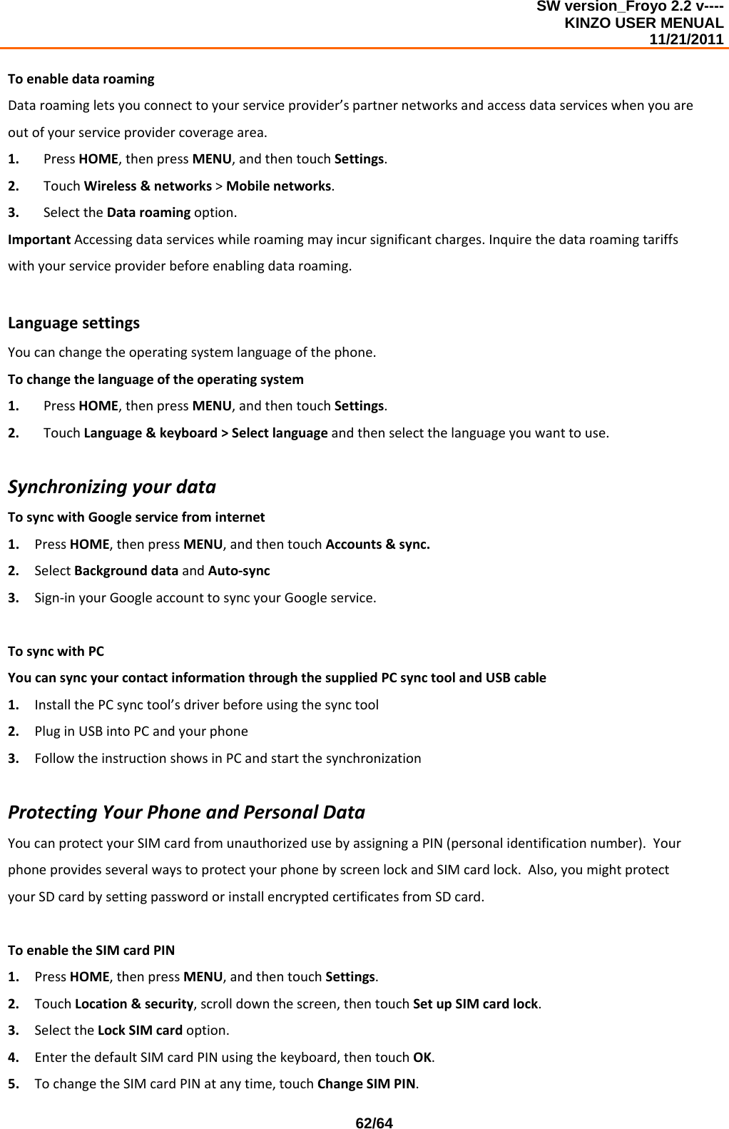 SW version_Froyo 2.2 v---- KINZO USER MENUAL                                                                                                                                            11/21/2011    62/64ToenabledataroamingDataroamingletsyouconnecttoyourserviceprovider’spartnernetworksandaccessdataserviceswhenyouareoutofyourserviceprovidercoveragearea.1. PressHOME,thenpressMENU,andthentouchSettings.2. TouchWireless&amp;networks&gt;Mobilenetworks.3. SelecttheDataroamingoption.ImportantAccessingdataserviceswhileroamingmayincursignificantcharges.Inquirethedataroamingtariffswithyourserviceproviderbeforeenablingdataroaming.LanguagesettingsYoucanchangetheoperatingsystemlanguageofthephone.Tochangethelanguageoftheoperatingsystem1. PressHOME,thenpressMENU,andthentouchSettings.2. TouchLanguage&amp;keyboard&gt;Selectlanguageandthenselectthelanguageyouwanttouse.SynchronizingyourdataTosyncwithGoogleservicefrominternet1. PressHOME,thenpressMENU,andthentouchAccounts&amp;sync.2. SelectBackgrounddataandAuto‐sync3. Sign‐inyourGoogleaccounttosyncyourGoogleservice.TosyncwithPCYoucansyncyourcontactinformationthroughthesuppliedPCsynctoolandUSBcable1. InstallthePCsynctool’sdriverbeforeusingthesynctool2. PluginUSBintoPCandyourphone3. FollowtheinstructionshowsinPCandstartthesynchronizationProtectingYourPhoneandPersonalDataYoucanprotectyourSIMcardfromunauthorizedusebyassigningaPIN(personalidentificationnumber).YourphoneprovidesseveralwaystoprotectyourphonebyscreenlockandSIMcardlock.Also,youmightprotectyourSDcardbysettingpasswordorinstallencryptedcertificatesfromSDcard.ToenabletheSIMcardPIN1. PressHOME,thenpressMENU,andthentouchSettings.2. TouchLocation&amp;security,scrolldownthescreen,thentouchSetupSIMcardlock.3. SelecttheLockSIMcardoption.4. EnterthedefaultSIMcardPINusingthekeyboard,thentouchOK.5. TochangetheSIMcardPINatanytime,touchChangeSIMPIN.