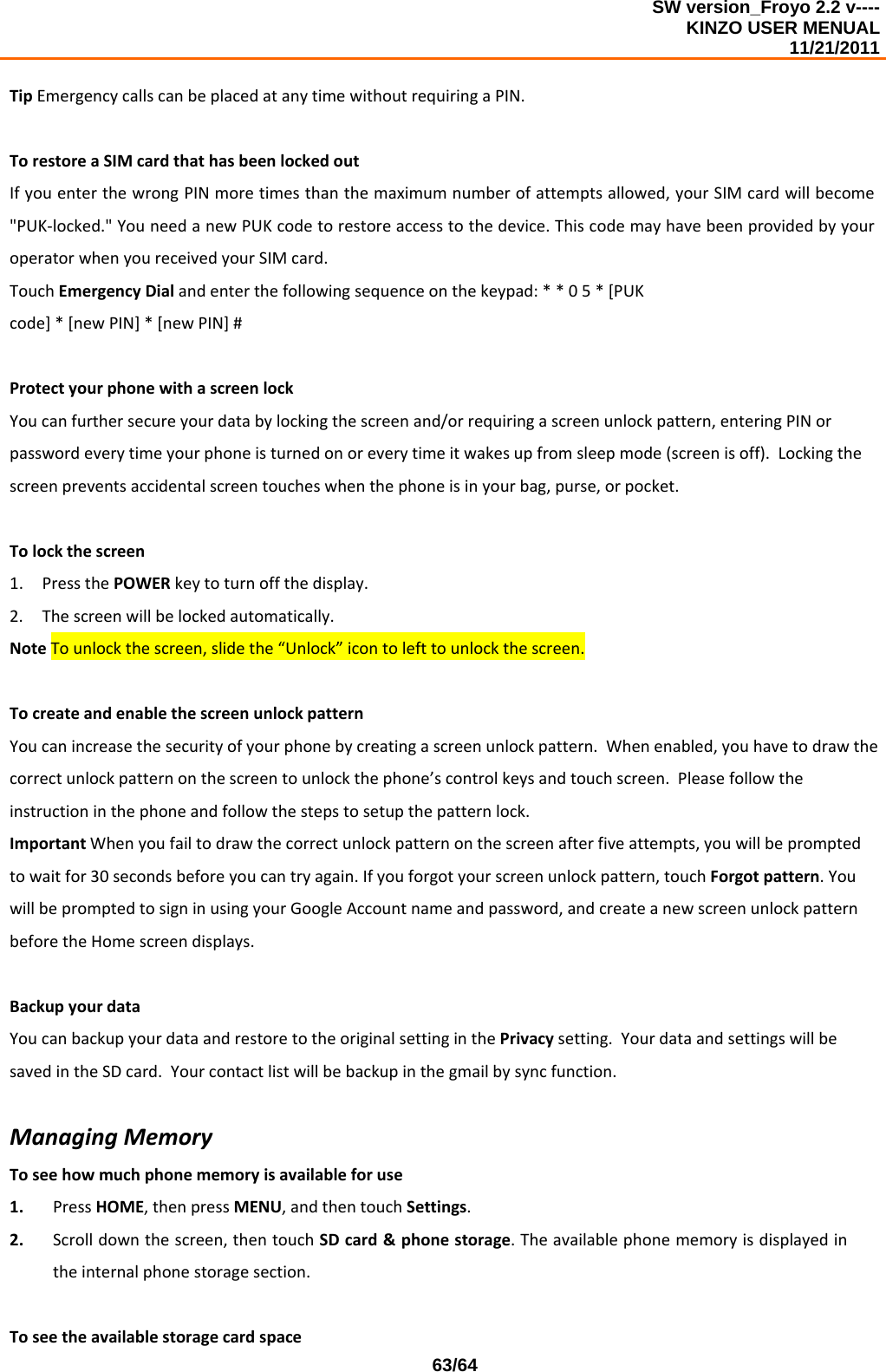 SW version_Froyo 2.2 v---- KINZO USER MENUAL                                                                                                                                            11/21/2011    63/64TipEmergencycallscanbeplacedatanytimewithoutrequiringaPIN.TorestoreaSIMcardthathasbeenlockedoutIfyouenterthewrongPINmoretimesthanthemaximumnumberofattemptsallowed,yourSIMcardwillbecome&quot;PUK‐locked.&quot;YouneedanewPUKcodetorestoreaccesstothedevice.ThiscodemayhavebeenprovidedbyyouroperatorwhenyoureceivedyourSIMcard.TouchEmergencyDialandenterthefollowingsequenceonthekeypad:**05*[PUKcode]*[newPIN]*[newPIN]#ProtectyourphonewithascreenlockYoucanfurthersecureyourdatabylockingthescreenand/orrequiringascreenunlockpattern,enteringPINorpasswordeverytimeyourphoneisturnedonoreverytimeitwakesupfromsleepmode(screenisoff).Lockingthescreenpreventsaccidentalscreentoucheswhenthephoneisinyourbag,purse,orpocket.Tolockthescreen1. PressthePOWERkeytoturnoffthedisplay.2. Thescreenwillbelockedautomatically.NoteTounlockthescreen,slidethe“Unlock”icontolefttounlockthescreen.TocreateandenablethescreenunlockpatternYoucanincreasethesecurityofyourphonebycreatingascreenunlockpattern.Whenenabled,youhavetodrawthecorrectunlockpatternonthescreentounlockthephone’scontrolkeysandtouchscreen.Pleasefollowtheinstructioninthephoneandfollowthestepstosetupthepatternlock.ImportantWhenyoufailtodrawthecorrectunlockpatternonthescreenafterfiveattempts,youwillbepromptedtowaitfor30secondsbeforeyoucantryagain.Ifyouforgotyourscreenunlockpattern,touchForgotpattern.YouwillbepromptedtosigninusingyourGoogleAccountnameandpassword,andcreateanewscreenunlockpatternbeforetheHomescreendisplays.BackupyourdataYoucanbackupyourdataandrestoretotheoriginalsettinginthePrivacysetting.YourdataandsettingswillbesavedintheSDcard.Yourcontactlistwillbebackupinthegmailbysyncfunction.ManagingMemoryToseehowmuchphonememoryisavailableforuse1. PressHOME,thenpressMENU,andthentouchSettings.2. Scrolldownthescreen,thentouchSDcard&amp;phonestorage.Theavailablephonememoryisdisplayedintheinternalphonestoragesection.Toseetheavailablestoragecardspace