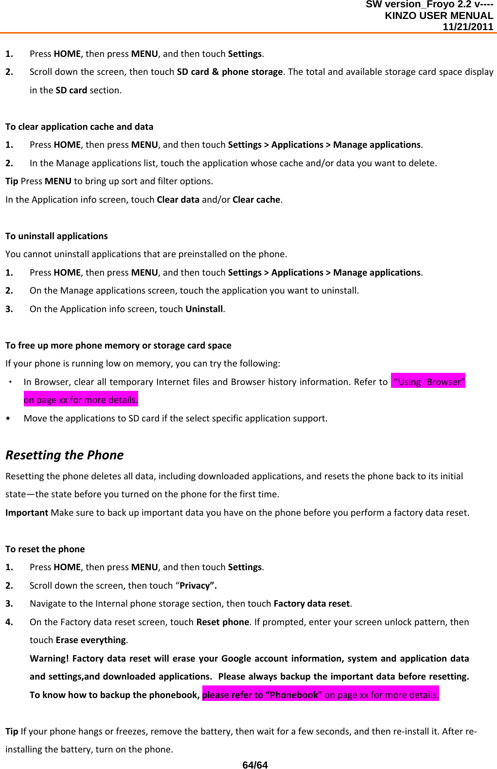 SW version_Froyo 2.2 v---- KINZO USER MENUAL                                                                                                                                            11/21/2011    64/641. PressHOME,thenpressMENU,andthentouchSettings.2. Scrolldownthescreen,thentouchSDcard&amp;phonestorage.ThetotalandavailablestoragecardspacedisplayintheSDcardsection.Toclearapplicationcacheanddata1. PressHOME,thenpressMENU,andthentouchSettings&gt;Applications&gt;Manageapplications.2. IntheManageapplicationslist,touchtheapplicationwhosecacheand/ordatayouwanttodelete.TipPressMENUtobringupsortandfilteroptions.IntheApplicationinfoscreen,touchCleardataand/orClearcache.TouninstallapplicationsYoucannotuninstallapplicationsthatarepreinstalledonthephone.1. PressHOME,thenpressMENU,andthentouchSettings&gt;Applications&gt;Manageapplications.2. OntheManageapplicationsscreen,touchtheapplicationyouwanttouninstall.3. OntheApplicationinfoscreen,touchUninstall.TofreeupmorephonememoryorstoragecardspaceIfyourphoneisrunninglowonmemory,youcantrythefollowing:‧ InBrowser,clearalltemporaryInternetfilesandBrowserhistoryinformation.Referto“UsingBrowser”onpagexxformoredetails.• MovetheapplicationstoSDcardiftheselectspecificapplicationsupport.ResettingthePhoneResettingthephonedeletesalldata,includingdownloadedapplications,andresetsthephonebacktoitsinitialstate—thestatebeforeyouturnedonthephoneforthefirsttime.ImportantMakesuretobackupimportantdatayouhaveonthephonebeforeyouperformafactorydatareset.Toresetthephone1. PressHOME,thenpressMENU,andthentouchSettings.2. Scrolldownthescreen,thentouch“Privacy”.3. NavigatetotheInternalphonestoragesection,thentouchFactorydatareset.4. OntheFactorydataresetscreen,touchResetphone.Ifprompted,enteryourscreenunlockpattern,thentouchEraseeverything.Warning!FactorydataresetwilleraseyourGoogleaccountinformation,systemandapplicationdataandsettings,anddownloadedapplications.Pleasealwaysbackuptheimportantdatabeforeresetting.Toknowhowtobackupthephonebook,pleasereferto“Phonebook”onpagexxformoredetails.TipIfyourphonehangsorfreezes,removethebattery,thenwaitforafewseconds,andthenre‐installit.Afterre‐installingthebattery,turnonthephone.