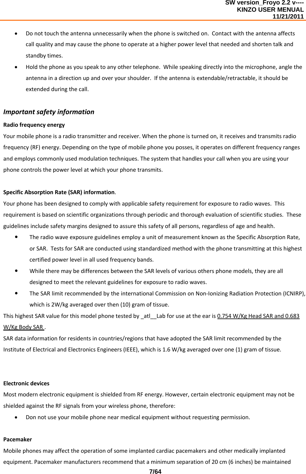 SW version_Froyo 2.2 v---- KINZO USER MENUAL                                                                                                                                            11/21/2011    7/64• Donottouchtheantennaunnecessarilywhenthephoneisswitchedon.Contactwiththeantennaaffectscallqualityandmaycausethephonetooperateatahigherpowerlevelthatneededandshortentalkandstandbytimes.• Holdthephoneasyouspeaktoanyothertelephone.Whilespeakingdirectlyintothemicrophone,angletheantennainadirectionupandoveryourshoulder.Iftheantennaisextendable/retractable,itshouldbeextendedduringthecall.ImportantsafetyinformationRadiofrequencyenergyYourmobilephoneisaradiotransmitterandreceiver.Whenthephoneisturnedon,itreceivesandtransmitsradiofrequency(RF)energy.Dependingonthetypeofmobilephoneyouposses,itoperatesondifferentfrequencyrangesandemployscommonlyusedmodulationtechniques.Thesystemthathandlesyourcallwhenyouareusingyourphonecontrolsthepowerlevelatwhichyourphonetransmits.SpecificAbsorptionRate(SAR)information.Yourphonehasbeendesignedtocomplywithapplicablesafetyrequirementforexposuretoradiowaves.Thisrequirementisbasedonscientificorganizationsthroughperiodicandthoroughevaluationofscientificstudies.Theseguidelinesincludesafetymarginsdesignedtoassurethissafetyofallpersons,regardlessofageandhealth.y TheradiowaveexposureguidelinesemployaunitofmeasurementknownastheSpecificAbsorptionRate,orSAR.TestsforSARareconductedusingstandardizedmethodwiththephonetransmittingatthishighestcertifiedpowerlevelinallusedfrequencybands.y WhiletheremaybedifferencesbetweentheSARlevelsofvariousothersphonemodels,theyarealldesignedtomeettherelevantguidelinesforexposuretoradiowaves.y TheSARlimitrecommendedbytheinternationalCommissiononNon‐IonizingRadiationProtection(ICNIRP),whichis2W/kgaveragedoverthen(10)gramoftissue.ThishighestSARvalueforthismodelphonetestedby_atl__Labforuseattheearis0.754W/KgHeadSARand0.683W/KgBodySAR.SARdatainformationforresidentsincountries/regionsthathaveadoptedtheSARlimitrecommendedbytheInstituteofElectricalandElectronicsEngineers(IEEE),whichis1.6W/kgaveragedoverone(1)gramoftissue.ElectronicdevicesMostmodernelectronicequipmentisshieldedfromRFenergy.However,certainelectronicequipmentmaynotbeshieldedagainsttheRFsignalsfromyourwirelessphone,therefore:• Donnotuseyourmobilephonenearmedicalequipmentwithoutrequestingpermission.PacemakerMobilephonesmayaffecttheoperationofsomeimplantedcardiacpacemakersandothermedicallyimplantedequipment.Pacemakermanufacturersrecommendthataminimumseparationof20cm(6inches)bemaintained