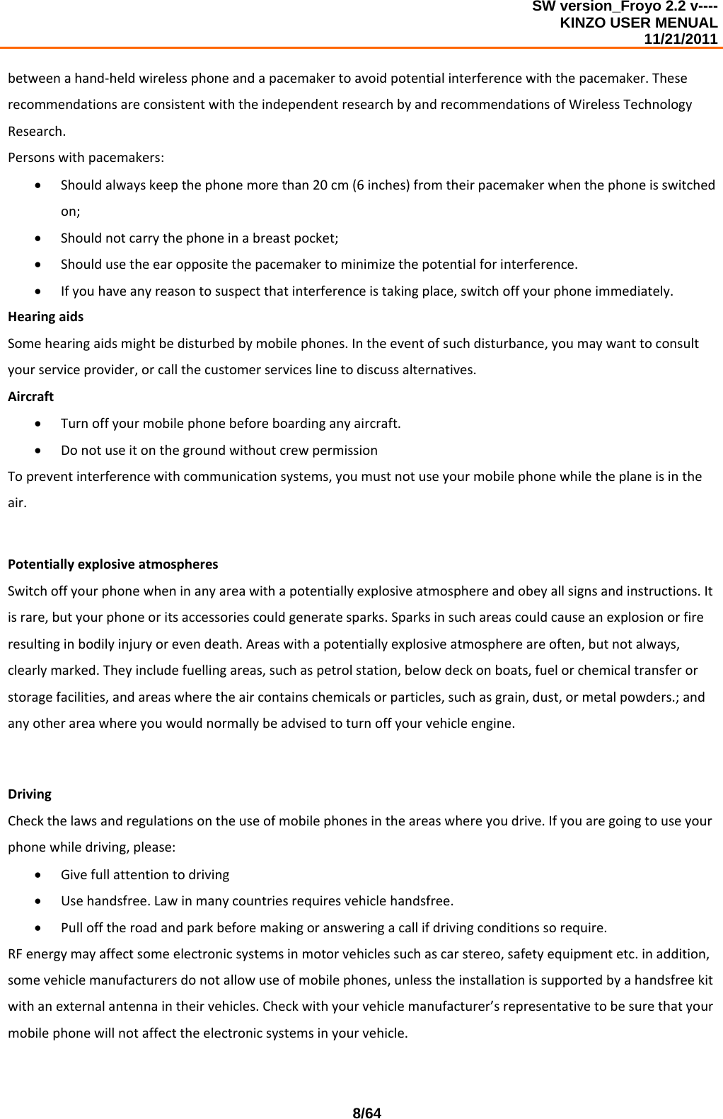SW version_Froyo 2.2 v---- KINZO USER MENUAL                                                                                                                                            11/21/2011    8/64betweenahand‐heldwirelessphoneandapacemakertoavoidpotentialinterferencewiththepacemaker.TheserecommendationsareconsistentwiththeindependentresearchbyandrecommendationsofWirelessTechnologyResearch.Personswithpacemakers:• Shouldalwayskeepthephonemorethan20cm(6inches)fromtheirpacemakerwhenthephoneisswitchedon;• Shouldnotcarrythephoneinabreastpocket;• Shouldusetheearoppositethepacemakertominimizethepotentialforinterference.• Ifyouhaveanyreasontosuspectthatinterferenceistakingplace,switchoffyourphoneimmediately.HearingaidsSomehearingaidsmightbedisturbedbymobilephones.Intheeventofsuchdisturbance,youmaywanttoconsultyourserviceprovider,orcallthecustomerserviceslinetodiscussalternatives.Aircraft• Turnoffyourmobilephonebeforeboardinganyaircraft.• DonotuseitonthegroundwithoutcrewpermissionTopreventinterferencewithcommunicationsystems,youmustnotuseyourmobilephonewhiletheplaneisintheair.PotentiallyexplosiveatmospheresSwitchoffyourphonewheninanyareawithapotentiallyexplosiveatmosphereandobeyallsignsandinstructions.Itisrare,butyourphoneoritsaccessoriescouldgeneratesparks.Sparksinsuchareascouldcauseanexplosionorfireresultinginbodilyinjuryorevendeath.Areaswithapotentiallyexplosiveatmosphereareoften,butnotalways,clearlymarked.Theyincludefuellingareas,suchaspetrolstation,belowdeckonboats,fuelorchemicaltransferorstoragefacilities,andareaswheretheaircontainschemicalsorparticles,suchasgrain,dust,ormetalpowders.;andanyotherareawhereyouwouldnormallybeadvisedtoturnoffyourvehicleengine.DrivingCheckthelawsandregulationsontheuseofmobilephonesintheareaswhereyoudrive.Ifyouaregoingtouseyourphonewhiledriving,please:• Givefullattentiontodriving• Usehandsfree.Lawinmanycountriesrequiresvehiclehandsfree.• Pullofftheroadandparkbeforemakingoransweringacallifdrivingconditionssorequire.RFenergymayaffectsomeelectronicsystemsinmotorvehiclessuchascarstereo,safetyequipmentetc.inaddition,somevehiclemanufacturersdonotallowuseofmobilephones,unlesstheinstallationissupportedbyahandsfreekitwithanexternalantennaintheirvehicles.Checkwithyourvehiclemanufacturer’srepresentativetobesurethatyourmobilephonewillnotaffecttheelectronicsystemsinyourvehicle.