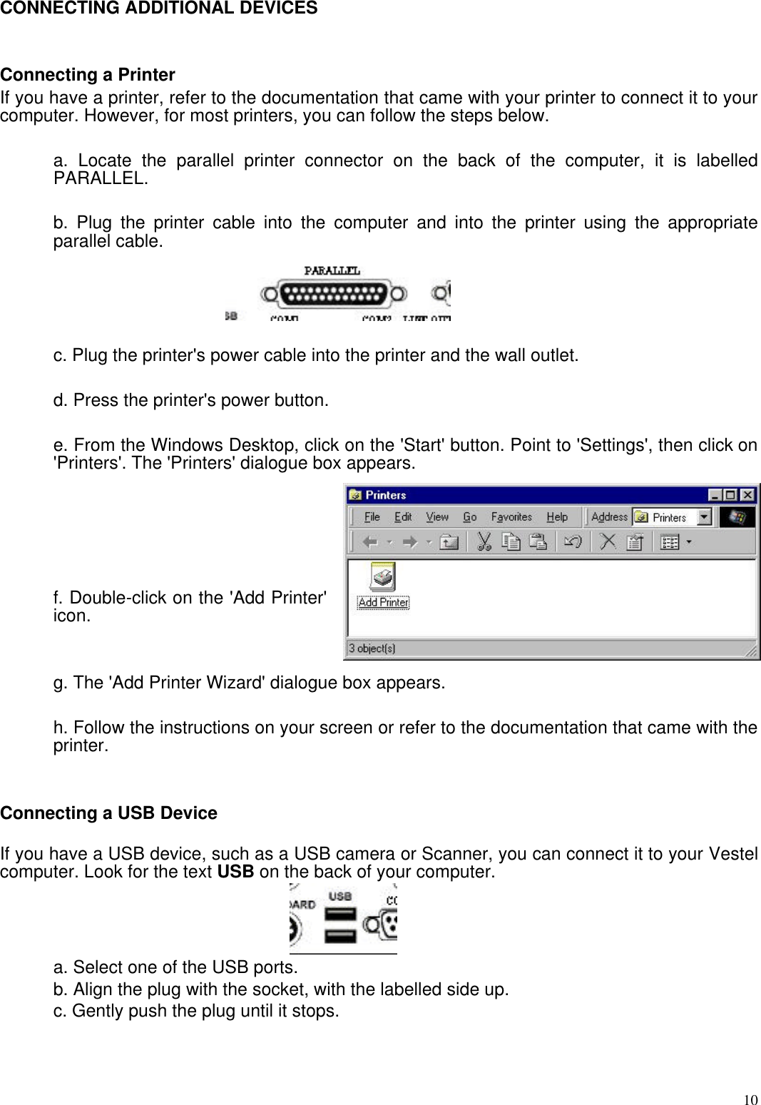  10CONNECTING ADDITIONAL DEVICES   Connecting a Printer If you have a printer, refer to the documentation that came with your printer to connect it to your computer. However, for most printers, you can follow the steps below.  a. Locate the parallel printer connector on the back of the computer, it is labelled PARALLEL.  b. Plug the printer cable into the computer and into the printer using the appropriate parallel cable.  c. Plug the printer&apos;s power cable into the printer and the wall outlet.  d. Press the printer&apos;s power button.  e. From the Windows Desktop, click on the &apos;Start&apos; button. Point to &apos;Settings&apos;, then click on &apos;Printers&apos;. The &apos;Printers&apos; dialogue box appears.      f. Double-click on the &apos;Add Printer&apos; icon.    g. The &apos;Add Printer Wizard&apos; dialogue box appears.  h. Follow the instructions on your screen or refer to the documentation that came with the printer.   Connecting a USB Device  If you have a USB device, such as a USB camera or Scanner, you can connect it to your Vestel computer. Look for the text USB on the back of your computer.  a. Select one of the USB ports.  b. Align the plug with the socket, with the labelled side up.  c. Gently push the plug until it stops.   