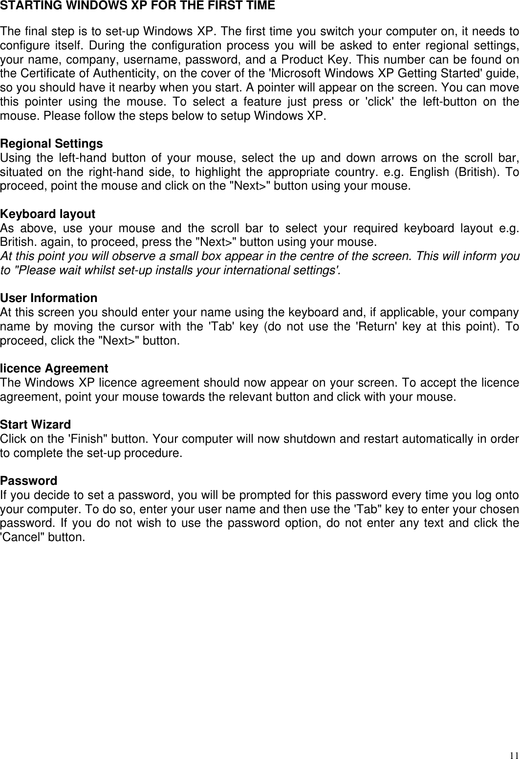  11STARTING WINDOWS XP FOR THE FIRST TIME  The final step is to set-up Windows XP. The first time you switch your computer on, it needs to configure itself. During the configuration process you will be asked to enter regional settings, your name, company, username, password, and a Product Key. This number can be found on the Certificate of Authenticity, on the cover of the &apos;Microsoft Windows XP Getting Started&apos; guide, so you should have it nearby when you start. A pointer will appear on the screen. You can move this pointer using the mouse. To select a feature just press or &apos;click&apos; the left-button on the mouse. Please follow the steps below to setup Windows XP.  Regional Settings  Using the left-hand button of your mouse, select the up and down arrows on the scroll bar, situated on the right-hand side, to highlight the appropriate country. e.g. English (British). To proceed, point the mouse and click on the &quot;Next&gt;&quot; button using your mouse.   Keyboard layout  As above, use your mouse and the scroll bar to select your required keyboard layout e.g. British. again, to proceed, press the &quot;Next&gt;&quot; button using your mouse.  At this point you will observe a small box appear in the centre of the screen. This will inform you to &quot;Please wait whilst set-up installs your international settings&apos;.   User Information  At this screen you should enter your name using the keyboard and, if applicable, your company name by moving the cursor with the &apos;Tab&apos; key (do not use the &apos;Return&apos; key at this point). To proceed, click the &quot;Next&gt;&quot; button.   licence Agreement  The Windows XP licence agreement should now appear on your screen. To accept the licence agreement, point your mouse towards the relevant button and click with your mouse.   Start Wizard  Click on the &apos;Finish&quot; button. Your computer will now shutdown and restart automatically in order to complete the set-up procedure.   Password  If you decide to set a password, you will be prompted for this password every time you log onto your computer. To do so, enter your user name and then use the &apos;Tab&quot; key to enter your chosen password. If you do not wish to use the password option, do not enter any text and click the &apos;Cancel&quot; button.                