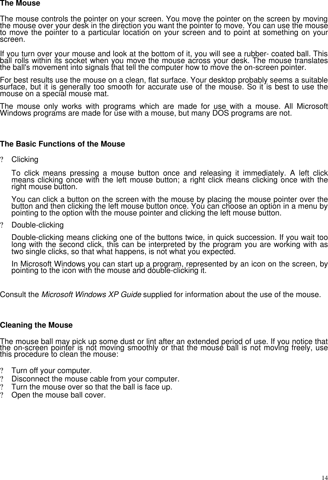  14The Mouse   The mouse controls the pointer on your screen. You move the pointer on the screen by moving the mouse over your desk in the direction you want the pointer to move. You can use the mouse to move the pointer to a particular location on your screen and to point at something on your screen.   If you turn over your mouse and look at the bottom of it, you will see a rubber- coated ball. This ball rolls within its socket when you move the mouse across your desk. The mouse translates the ball&apos;s movement into signals that tell the computer how to move the on-screen pointer.  For best results use the mouse on a clean, flat surface. Your desktop probably seems a suitable surface, but it is generally too smooth for accurate use of the mouse. So it is best to use the mouse on a special mouse mat.  The mouse only works with programs which are made for use with a mouse. All Microsoft Windows programs are made for use with a mouse, but many DOS programs are not.   The Basic Functions of the Mouse  ? Clicking   To click means pressing a mouse button once and releasing it immediately. A left click means clicking once with the left mouse button; a right click means clicking once with the right mouse button.  You can click a button on the screen with the mouse by placing the mouse pointer over the button and then clicking the left mouse button once. You can choose an option in a menu by pointing to the option with the mouse pointer and clicking the left mouse button.  ? Double-clicking  Double-clicking means clicking one of the buttons twice, in quick succession. If you wait too long with the second click, this can be interpreted by the program you are working with as two single clicks, so that what happens, is not what you expected.  In Microsoft Windows you can start up a program, represented by an icon on the screen, by pointing to the icon with the mouse and double-clicking it.   Consult the Microsoft Windows XP Guide supplied for information about the use of the mouse.   Cleaning the Mouse   The mouse ball may pick up some dust or lint after an extended period of use. If you notice that the on-screen pointer is not moving smoothly or that the mouse ball is not moving freely, use this procedure to clean the mouse:  ? Turn off your computer. ? Disconnect the mouse cable from your computer. ? Turn the mouse over so that the ball is face up. ? Open the mouse ball cover.  