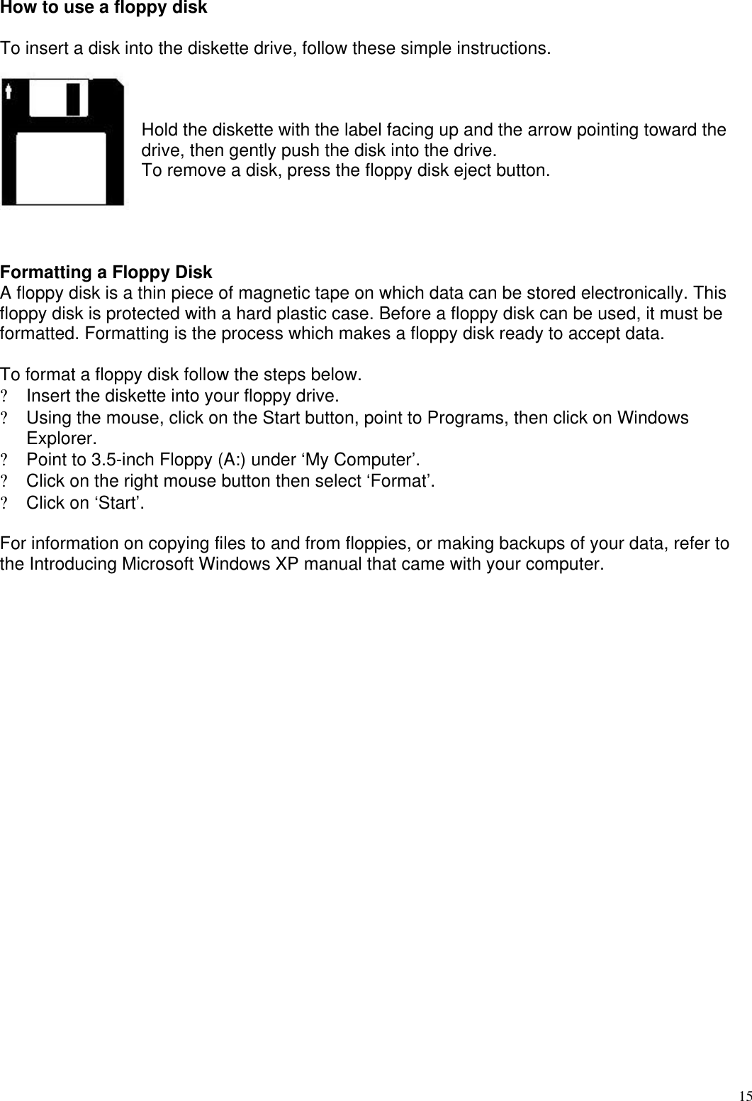  15How to use a floppy disk  To insert a disk into the diskette drive, follow these simple instructions.    Hold the diskette with the label facing up and the arrow pointing toward the drive, then gently push the disk into the drive.  To remove a disk, press the floppy disk eject button.      Formatting a Floppy Disk A floppy disk is a thin piece of magnetic tape on which data can be stored electronically. This floppy disk is protected with a hard plastic case. Before a floppy disk can be used, it must be formatted. Formatting is the process which makes a floppy disk ready to accept data.   To format a floppy disk follow the steps below. ? Insert the diskette into your floppy drive.  ? Using the mouse, click on the Start button, point to Programs, then click on Windows Explorer. ? Point to 3.5-inch Floppy (A:) under ‘My Computer’. ?  Click on the right mouse button then select ‘Format’. ? Click on ‘Start’.   For information on copying files to and from floppies, or making backups of your data, refer to the Introducing Microsoft Windows XP manual that came with your computer.    