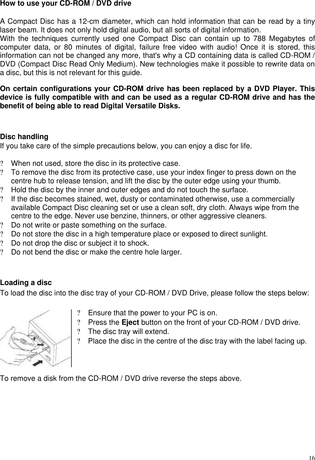  16How to use your CD-ROM / DVD drive  A Compact Disc has a 12-cm diameter, which can hold information that can be read by a tiny laser beam. It does not only hold digital audio, but all sorts of digital information.  With the techniques currently used one Compact Disc can contain up to 788 Megabytes of computer data, or 80 minutes of digital, failure free video with audio! Once it is stored, this information can not be changed any more, that&apos;s why a CD containing data is called CD-ROM / DVD (Compact Disc Read Only Medium). New technologies make it possible to rewrite data on a disc, but this is not relevant for this guide.   On certain configurations your CD-ROM drive has been replaced by a DVD Player. This device is fully compatible with and can be used as a regular CD-ROM drive and has the benefit of being able to read Digital Versatile Disks.    Disc handling  If you take care of the simple precautions below, you can enjoy a disc for life.  ? When not used, store the disc in its protective case.  ? To remove the disc from its protective case, use your index finger to press down on the centre hub to release tension, and lift the disc by the outer edge using your thumb.  ? Hold the disc by the inner and outer edges and do not touch the surface.  ? If the disc becomes stained, wet, dusty or contaminated otherwise, use a commercially available Compact Disc cleaning set or use a clean soft, dry cloth. Always wipe from the centre to the edge. Never use benzine, thinners, or other aggressive cleaners.  ? Do not write or paste something on the surface.  ? Do not store the disc in a high temperature place or exposed to direct sunlight. ? Do not drop the disc or subject it to shock.  ? Do not bend the disc or make the centre hole larger.    Loading a disc  To load the disc into the disc tray of your CD-ROM / DVD Drive, please follow the steps below:   ? Ensure that the power to your PC is on.  ? Press the Eject button on the front of your CD-ROM / DVD drive. ? The disc tray will extend. ? Place the disc in the centre of the disc tray with the label facing up.     To remove a disk from the CD-ROM / DVD drive reverse the steps above.   