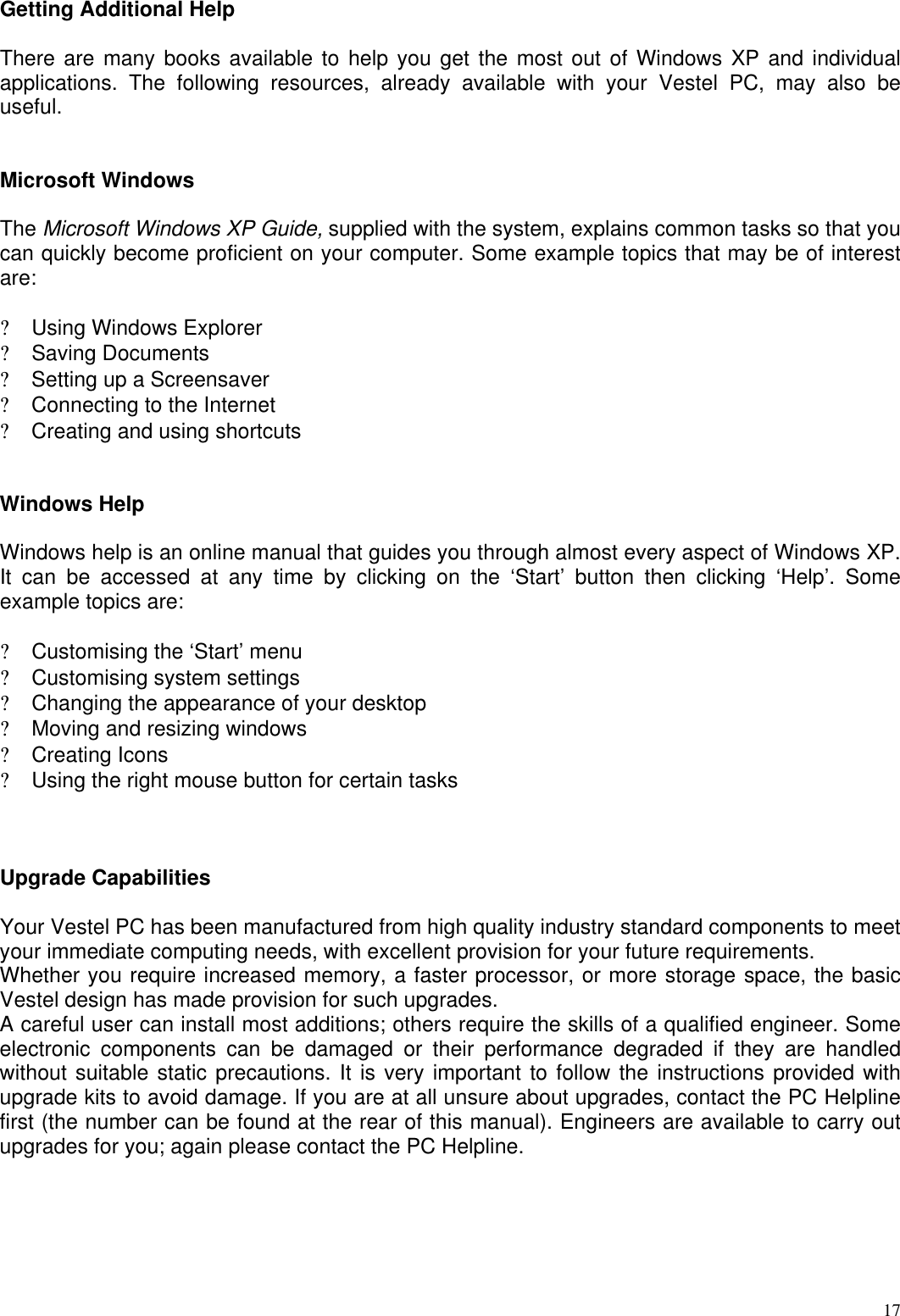  17Getting Additional Help  There are many books available to help you get the most out of Windows XP and individual applications. The following resources, already available with your Vestel PC, may also be useful.   Microsoft Windows  The Microsoft Windows XP Guide, supplied with the system, explains common tasks so that you can quickly become proficient on your computer. Some example topics that may be of interest are:  ? Using Windows Explorer ? Saving Documents ? Setting up a Screensaver ? Connecting to the Internet ? Creating and using shortcuts   Windows Help  Windows help is an online manual that guides you through almost every aspect of Windows XP. It can be accessed at any time by clicking on the ‘Start’ button then clicking ‘Help’. Some example topics are:  ? Customising the ‘Start’ menu ? Customising system settings ? Changing the appearance of your desktop ? Moving and resizing windows ? Creating Icons ? Using the right mouse button for certain tasks    Upgrade Capabilities   Your Vestel PC has been manufactured from high quality industry standard components to meet your immediate computing needs, with excellent provision for your future requirements.  Whether you require increased memory, a faster processor, or more storage space, the basic Vestel design has made provision for such upgrades.  A careful user can install most additions; others require the skills of a qualified engineer. Some electronic components can be damaged or their performance degraded if they are handled without suitable static precautions. It is very important to follow the instructions provided with upgrade kits to avoid damage. If you are at all unsure about upgrades, contact the PC Helpline first (the number can be found at the rear of this manual). Engineers are available to carry out upgrades for you; again please contact the PC Helpline.  