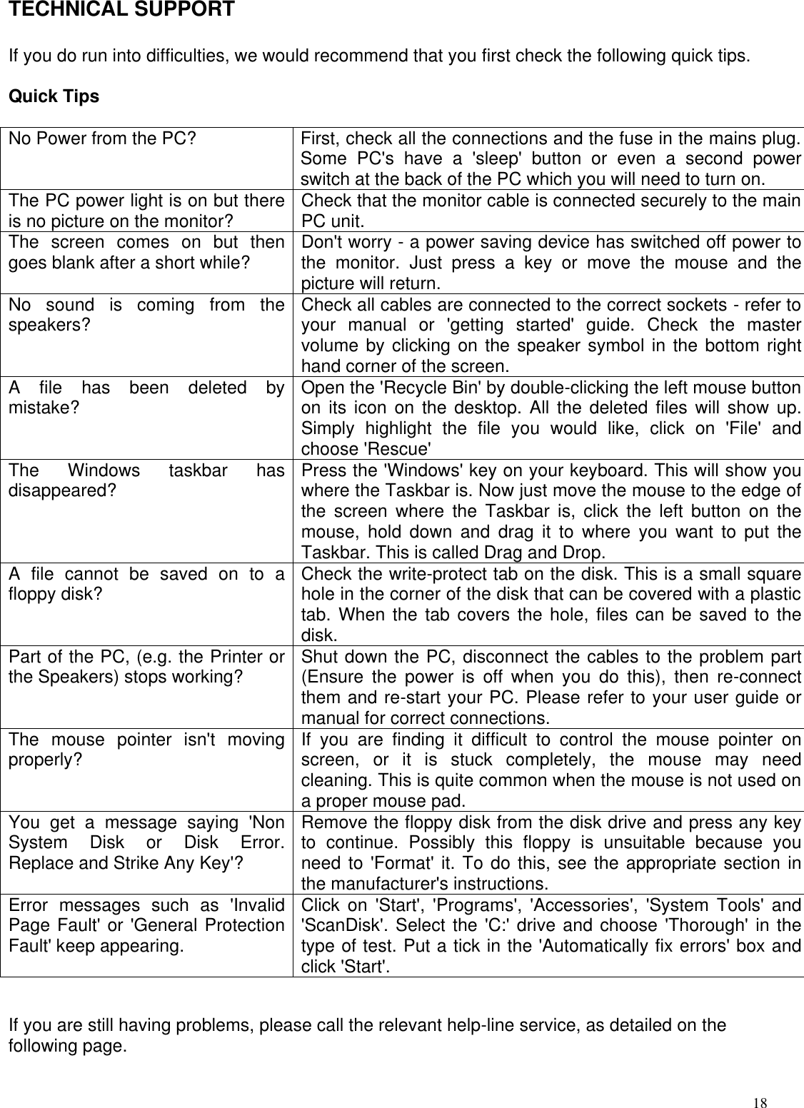  18TECHNICAL SUPPORT  If you do run into difficulties, we would recommend that you first check the following quick tips.   Quick Tips  No Power from the PC? First, check all the connections and the fuse in the mains plug. Some PC&apos;s have a &apos;sleep&apos; button or even a second power switch at the back of the PC which you will need to turn on. The PC power light is on but there is no picture on the monitor? Check that the monitor cable is connected securely to the main PC unit. The screen comes on but then goes blank after a short while? Don&apos;t worry - a power saving device has switched off power to the monitor. Just press a key or move the mouse and the picture will return. No sound is coming from the speakers? Check all cables are connected to the correct sockets - refer to your manual or &apos;getting started&apos; guide. Check the master volume by clicking on the speaker symbol in the bottom right hand corner of the screen. A file has been deleted by mistake? Open the &apos;Recycle Bin&apos; by double-clicking the left mouse button on its icon on the desktop. All the deleted files will show up. Simply highlight the file you would like, click on &apos;File&apos; and choose &apos;Rescue&apos; The Windows taskbar has disappeared? Press the &apos;Windows&apos; key on your keyboard. This will show you where the Taskbar is. Now just move the mouse to the edge of the screen where the Taskbar is, click the left button on the mouse, hold down and drag it to where you want to put the Taskbar. This is called Drag and Drop. A file cannot be saved on to a floppy disk? Check the write-protect tab on the disk. This is a small square hole in the corner of the disk that can be covered with a plastic tab. When the tab covers the hole, files can be saved to the disk. Part of the PC, (e.g. the Printer or the Speakers) stops working? Shut down the PC, disconnect the cables to the problem part (Ensure the power is off when you do this), then re-connect them and re-start your PC. Please refer to your user guide or manual for correct connections. The mouse pointer isn&apos;t moving properly? If you are finding it difficult to control the mouse pointer on screen, or it is stuck completely, the mouse may need cleaning. This is quite common when the mouse is not used on a proper mouse pad. You get a message saying &apos;Non System Disk or Disk Error. Replace and Strike Any Key&apos;? Remove the floppy disk from the disk drive and press any key to continue. Possibly this floppy is unsuitable because you need to &apos;Format&apos; it. To do this, see the appropriate section in the manufacturer&apos;s instructions. Error messages such as &apos;Invalid Page Fault&apos; or &apos;General Protection Fault&apos; keep appearing. Click on &apos;Start&apos;, &apos;Programs&apos;, &apos;Accessories&apos;, &apos;System Tools&apos; and &apos;ScanDisk&apos;. Select the &apos;C:&apos; drive and choose &apos;Thorough&apos; in the type of test. Put a tick in the &apos;Automatically fix errors&apos; box and click &apos;Start&apos;.    If you are still having problems, please call the relevant help-line service, as detailed on the following page.  