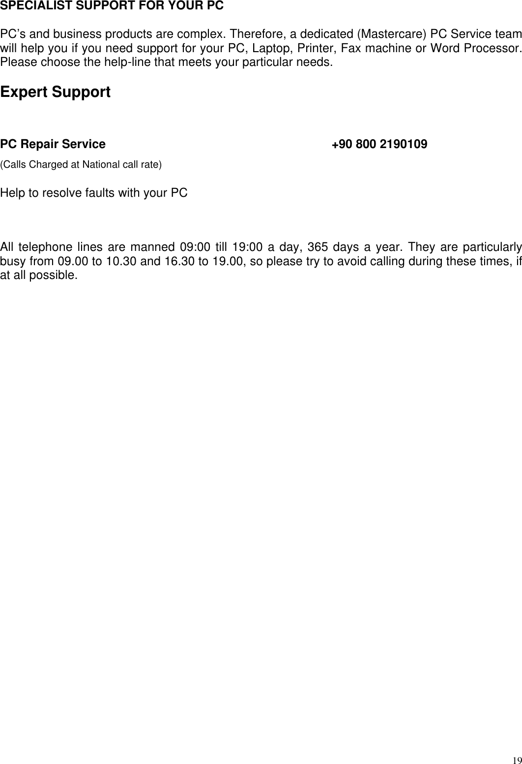  19SPECIALIST SUPPORT FOR YOUR PC  PC’s and business products are complex. Therefore, a dedicated (Mastercare) PC Service team will help you if you need support for your PC, Laptop, Printer, Fax machine or Word Processor. Please choose the help-line that meets your particular needs.  Expert Support  PC Repair Service       +90 800 2190109  (Calls Charged at National call rate)  Help to resolve faults with your PC   All telephone lines are manned 09:00 till 19:00 a day, 365 days a year. They are particularly busy from 09.00 to 10.30 and 16.30 to 19.00, so please try to avoid calling during these times, if at all possible.  