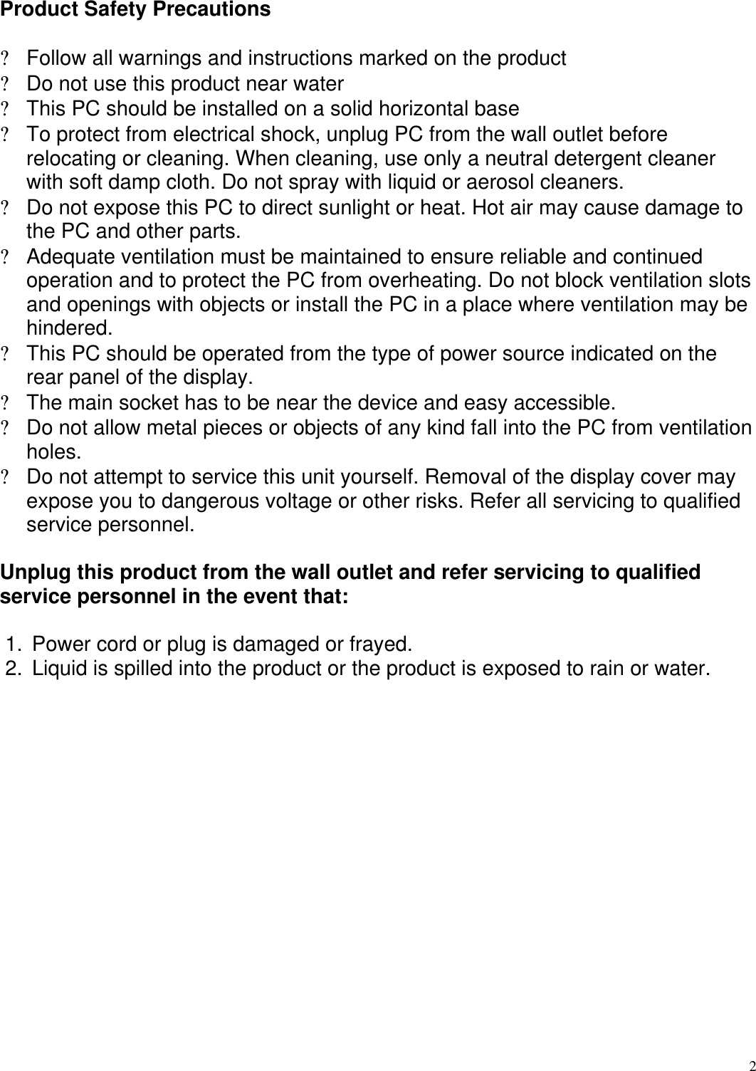  2  Product Safety Precautions  ? Follow all warnings and instructions marked on the product ? Do not use this product near water ? This PC should be installed on a solid horizontal base ? To protect from electrical shock, unplug PC from the wall outlet before relocating or cleaning. When cleaning, use only a neutral detergent cleaner with soft damp cloth. Do not spray with liquid or aerosol cleaners. ? Do not expose this PC to direct sunlight or heat. Hot air may cause damage to the PC and other parts. ? Adequate ventilation must be maintained to ensure reliable and continued operation and to protect the PC from overheating. Do not block ventilation slots and openings with objects or install the PC in a place where ventilation may be hindered. ? This PC should be operated from the type of power source indicated on the rear panel of the display. ? The main socket has to be near the device and easy accessible. ? Do not allow metal pieces or objects of any kind fall into the PC from ventilation holes. ? Do not attempt to service this unit yourself. Removal of the display cover may expose you to dangerous voltage or other risks. Refer all servicing to qualified service personnel.   Unplug this product from the wall outlet and refer servicing to qualified service personnel in the event that:  1. Power cord or plug is damaged or frayed. 2. Liquid is spilled into the product or the product is exposed to rain or water. 