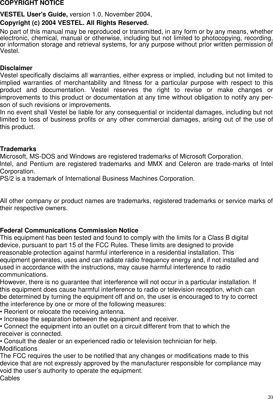  20COPYRIGHT NOTICE  VESTEL User&apos;s Guide, version 1.0, November 2004,  Copyright (c) 2004 VESTEL. All Rights Reserved.  No part of this manual may be reproduced or transmitted, in any form or by any means, whether electronic, chemical, manual or otherwise, including but not limited to photocopying, recording, or information storage and retrieval systems, for any purpose without prior written permission of Vestel.   Disclaimer  Vestel specifically disclaims all warranties, either express or implied, including but not limited to implied warranties of merchantability and fitness for a particular purpose with respect to this product and documentation. Vestel reserves the right to revise or make changes or improvements to this product or documentation at any time without obligation to notify any per- son of such revisions or improvements.  In no event shall Vestel be liable for any consequential or incidental damages, including but not limited to loss of business profits or any other commercial damages, arising out of the use of this product.    Trademarks  Microsoft, MS-DOS and Windows are registered trademarks of Microsoft Corporation.  lntel, and Pentium are registered trademarks and MMX and Celeron are trade-marks of Intel Corporation.  PS/2 is a trademark of International Business Machines Corporation.    All other company or product names are trademarks, registered trademarks or service marks of their respective owners.    Federal Communications Commission Notice This equipment has been tested and found to comply with the limits for a Class B digital device, pursuant to part 15 of the FCC Rules. These limits are designed to provide reasonable protection against harmful interference in a residential installation. This equipment generates, uses and can radiate radio frequency energy and, if not installed and used in accordance with the instructions, may cause harmful interference to radio communications. However, there is no guarantee that interference will not occur in a particular installation. If this equipment does cause harmful interference to radio or television reception, which can be determined by turning the equipment off and on, the user is encouraged to try to correct the interference by one or more of the following measures: • Reorient or relocate the receiving antenna. • Increase the separation between the equipment and receiver. • Connect the equipment into an outlet on a circuit different from that to which the receiver is connected. • Consult the dealer or an experienced radio or television technician for help. Modifications The FCC requires the user to be notified that any changes or modifications made to this device that are not expressly approved by the manufacturer responsible for compliance may void the user’s authority to operate the equipment. Cables 