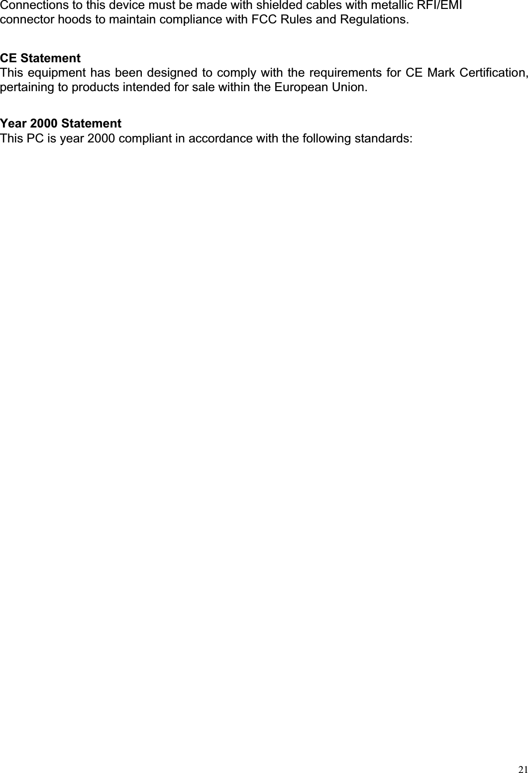  21Connections to this device must be made with shielded cables with metallic RFI/EMI connector hoods to maintain compliance with FCC Rules and Regulations.   CE Statement  This equipment has been designed to comply with the requirements for CE Mark Certification, pertaining to products intended for sale within the European Union.    Year 2000 Statement This PC is year 2000 compliant in accordance with the following standards:   