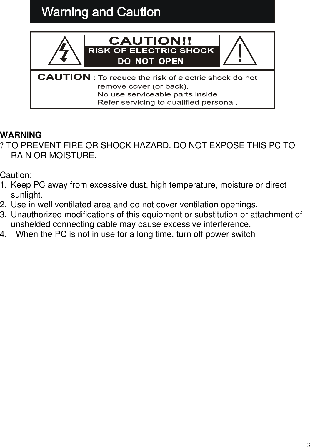  3  WARNING ? TO PREVENT FIRE OR SHOCK HAZARD. DO NOT EXPOSE THIS PC TO RAIN OR MOISTURE.   Caution: 1. Keep PC away from excessive dust, high temperature, moisture or direct sunlight.  2. Use in well ventilated area and do not cover ventilation openings. 3. Unauthorized modifications of this equipment or substitution or attachment of unshelded connecting cable may cause excessive interference. 4.   When the PC is not in use for a long time, turn off power switch                            !