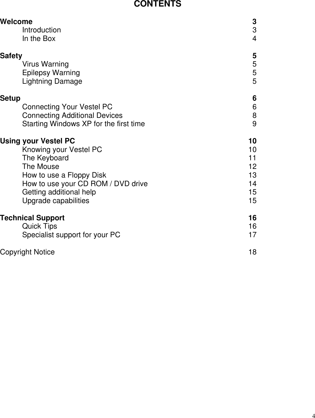  4      CONTENTS  Welcome 3 Introduction 3 In the Box  4 Safety 5 Virus Warning 5 Epilepsy Warning 5 Lightning Damage  5 Setup 6 Connecting Your Vestel PC 6 Connecting Additional Devices 8 Starting Windows XP for the first time  9 Using your Vestel PC 10 Knowing your Vestel PC 10 The Keyboard 11 The Mouse 12 How to use a Floppy Disk 13 How to use your CD ROM / DVD drive 14 Getting additional help 15 Upgrade capabilities  15 Technical Support 16 Quick Tips 16 Specialist support for your PC 17   Copyright Notice 18    