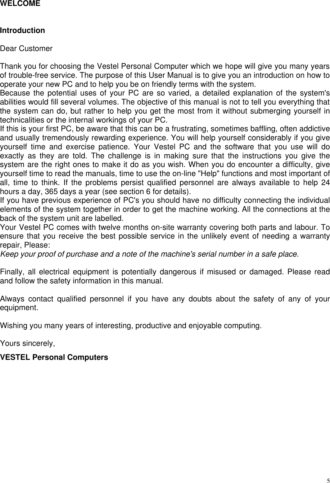  5WELCOME   Introduction   Dear Customer   Thank you for choosing the Vestel Personal Computer which we hope will give you many years of trouble-free service. The purpose of this User Manual is to give you an introduction on how to operate your new PC and to help you be on friendly terms with the system.  Because the potential uses of your PC are so varied, a detailed explanation of the system&apos;s abilities would fill several volumes. The objective of this manual is not to tell you everything that the system can do, but rather to help you get the most from it without submerging yourself in technicalities or the internal workings of your PC.  If this is your first PC, be aware that this can be a frustrating, sometimes baffling, often addictive and usually tremendously rewarding experience. You will help yourself considerably if you give yourself time and exercise patience. Your Vestel PC and the software that you use will do exactly as they are told. The challenge is in making sure that the instructions you give the system are the right ones to make it do as you wish. When you do encounter a difficulty, give yourself time to read the manuals, time to use the on-line &quot;Help&quot; functions and most important of all, time to think. If the problems persist qualified personnel are always available to help 24 hours a day, 365 days a year (see section 6 for details).  If you have previous experience of PC&apos;s you should have no difficulty connecting the individual elements of the system together in order to get the machine working. All the connections at the back of the system unit are labelled.  Your Vestel PC comes with twelve months on-site warranty covering both parts and labour. To ensure that you receive the best possible service in the unlikely event of needing a warranty repair, Please:  Keep your proof of purchase and a note of the machine&apos;s serial number in a safe place.   Finally, all electrical equipment is potentially dangerous if misused or damaged. Please read and follow the safety information in this manual.   Always contact qualified personnel if you have any doubts about the safety of any of your equipment.   Wishing you many years of interesting, productive and enjoyable computing.   Yours sincerely,  VESTEL Personal Computers   