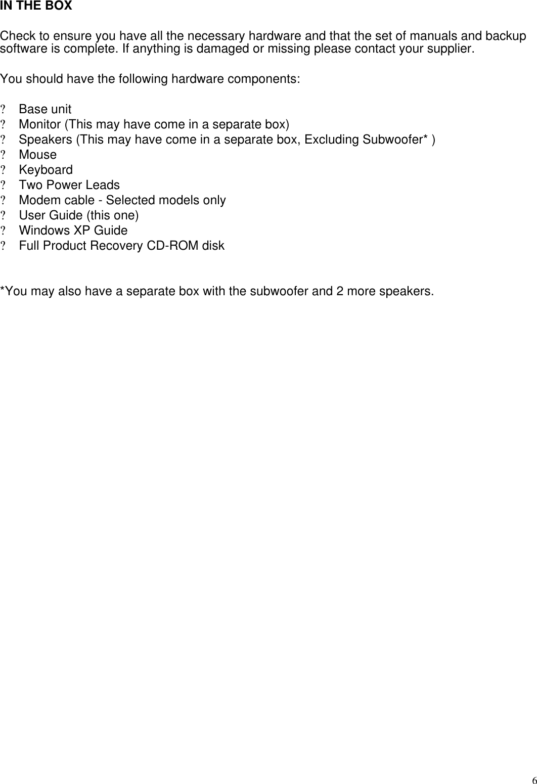  6IN THE BOX  Check to ensure you have all the necessary hardware and that the set of manuals and backup software is complete. If anything is damaged or missing please contact your supplier.  You should have the following hardware components:  ? Base unit ? Monitor (This may have come in a separate box) ? Speakers (This may have come in a separate box, Excluding Subwoofer* ) ? Mouse ? Keyboard ? Two Power Leads ? Modem cable - Selected models only ? User Guide (this one) ? Windows XP Guide ? Full Product Recovery CD-ROM disk   *You may also have a separate box with the subwoofer and 2 more speakers.       