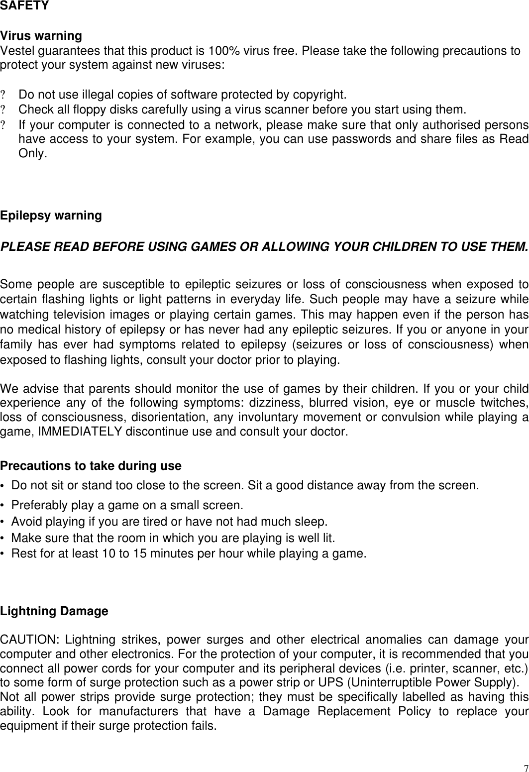  7SAFETY  Virus warning  Vestel guarantees that this product is 100% virus free. Please take the following precautions to protect your system against new viruses:   ? Do not use illegal copies of software protected by copyright.  ? Check all floppy disks carefully using a virus scanner before you start using them.  ? If your computer is connected to a network, please make sure that only authorised persons have access to your system. For example, you can use passwords and share files as Read Only.   Epilepsy warning  PLEASE READ BEFORE USING GAMES OR ALLOWING YOUR CHILDREN TO USE THEM. Some people are susceptible to epileptic seizures or loss of consciousness when exposed to certain flashing lights or light patterns in everyday life. Such people may have a seizure while watching television images or playing certain games. This may happen even if the person has no medical history of epilepsy or has never had any epileptic seizures. If you or anyone in your family has ever had symptoms related to epilepsy (seizures or loss of consciousness) when exposed to flashing lights, consult your doctor prior to playing.   We advise that parents should monitor the use of games by their children. If you or your child experience any of the following symptoms: dizziness, blurred vision, eye or muscle twitches, loss of consciousness, disorientation, any involuntary movement or convulsion while playing a game, IMMEDIATELY discontinue use and consult your doctor.   Precautions to take during use  •  Do not sit or stand too close to the screen. Sit a good distance away from the screen.  •  Preferably play a game on a small screen.  •  Avoid playing if you are tired or have not had much sleep.  •  Make sure that the room in which you are playing is well lit.  •  Rest for at least 10 to 15 minutes per hour while playing a game.     Lightning Damage  CAUTION: Lightning strikes, power surges and other electrical anomalies can damage your computer and other electronics. For the protection of your computer, it is recommended that you connect all power cords for your computer and its peripheral devices (i.e. printer, scanner, etc.) to some form of surge protection such as a power strip or UPS (Uninterruptible Power Supply).  Not all power strips provide surge protection; they must be specifically labelled as having this ability. Look for manufacturers that have a Damage Replacement Policy to replace your equipment if their surge protection fails.   