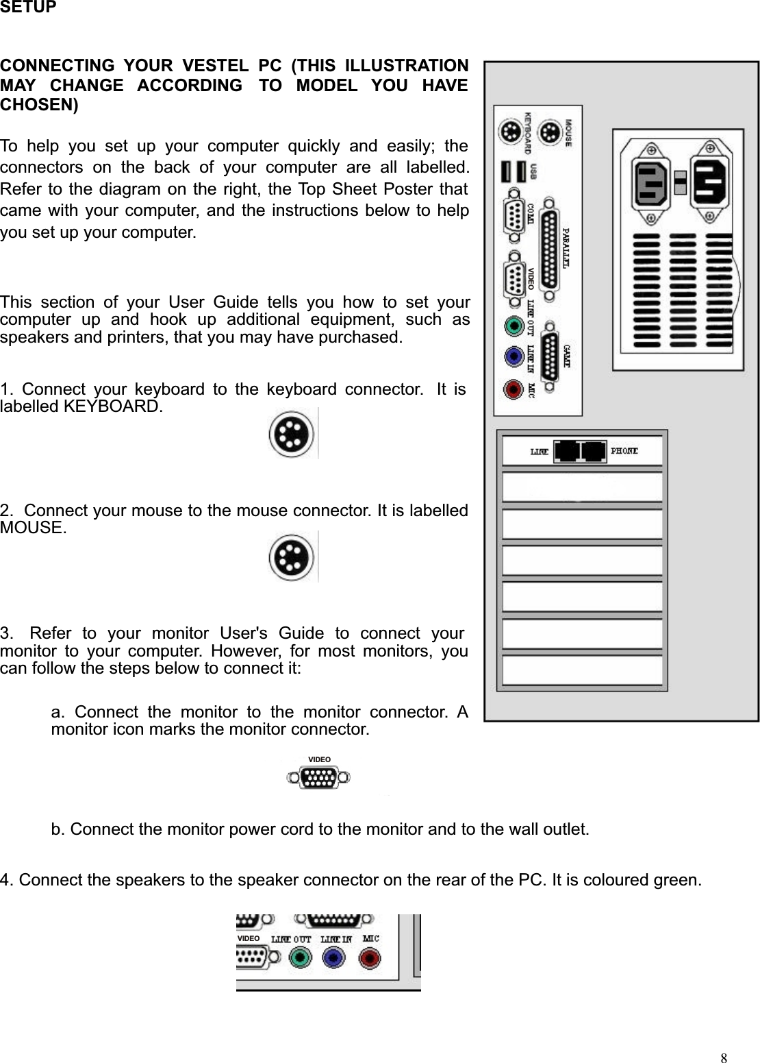  8SETUP   CONNECTING  YOUR  VESTEL  PC  (THIS  ILLUSTRATION MAY  CHANGE  ACCORDING   TO  MODEL  YOU  HAVE CHOSEN)  To  help  you  set  up  your  computer  quickly  and  easily;  the connectors  on  the  back  of  your  computer  are  all  labelled. Refer to the diagram on the right, the Top Sheet Poster that came with your computer, and the instructions below to help you set up your computer.    This  section  of  your  User  Guide  tells  you  how  to  set  your computer  up  and  hook  up  additional  equipment,  such  as speakers and printers, that you may have purchased.   1.  Connect  your  keyboard  to  the  keyboard  connector.   It  is labelled KEYBOARD.     2.  Connect your mouse to the mouse connector. It is labelled MOUSE.      3.   Refer  to  your  monitor  User&apos;s  Guide  to  connect  your monitor  to  your  computer.  However,  for  most  monitors,  you can follow the steps below to connect it:   a.  Connect  the  monitor  to  the  monitor  connector.  A monitor icon marks the monitor connector.   b. Connect the monitor power cord to the monitor and to the wall outlet.   4. Connect the speakers to the speaker connector on the rear of the PC. It is coloured green.  VIDEOVIDEOVIDEO