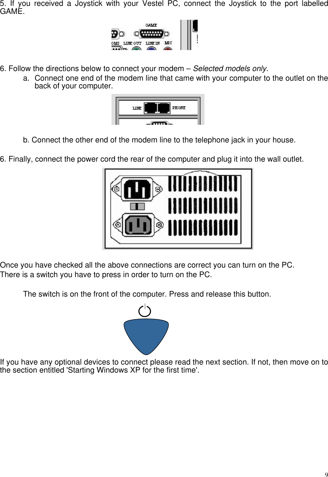  95. If you received a Joystick with your Vestel PC, connect the Joystick to the port labelled GAME.  6. Follow the directions below to connect your modem – Selected models only. a. Connect one end of the modem line that came with your computer to the outlet on the back of your computer.   b. Connect the other end of the modem line to the telephone jack in your house.   6. Finally, connect the power cord the rear of the computer and plug it into the wall outlet.  Once you have checked all the above connections are correct you can turn on the PC. There is a switch you have to press in order to turn on the PC.  The switch is on the front of the computer. Press and release this button.         If you have any optional devices to connect please read the next section. If not, then move on to the section entitled &apos;Starting Windows XP for the first time&apos;. 