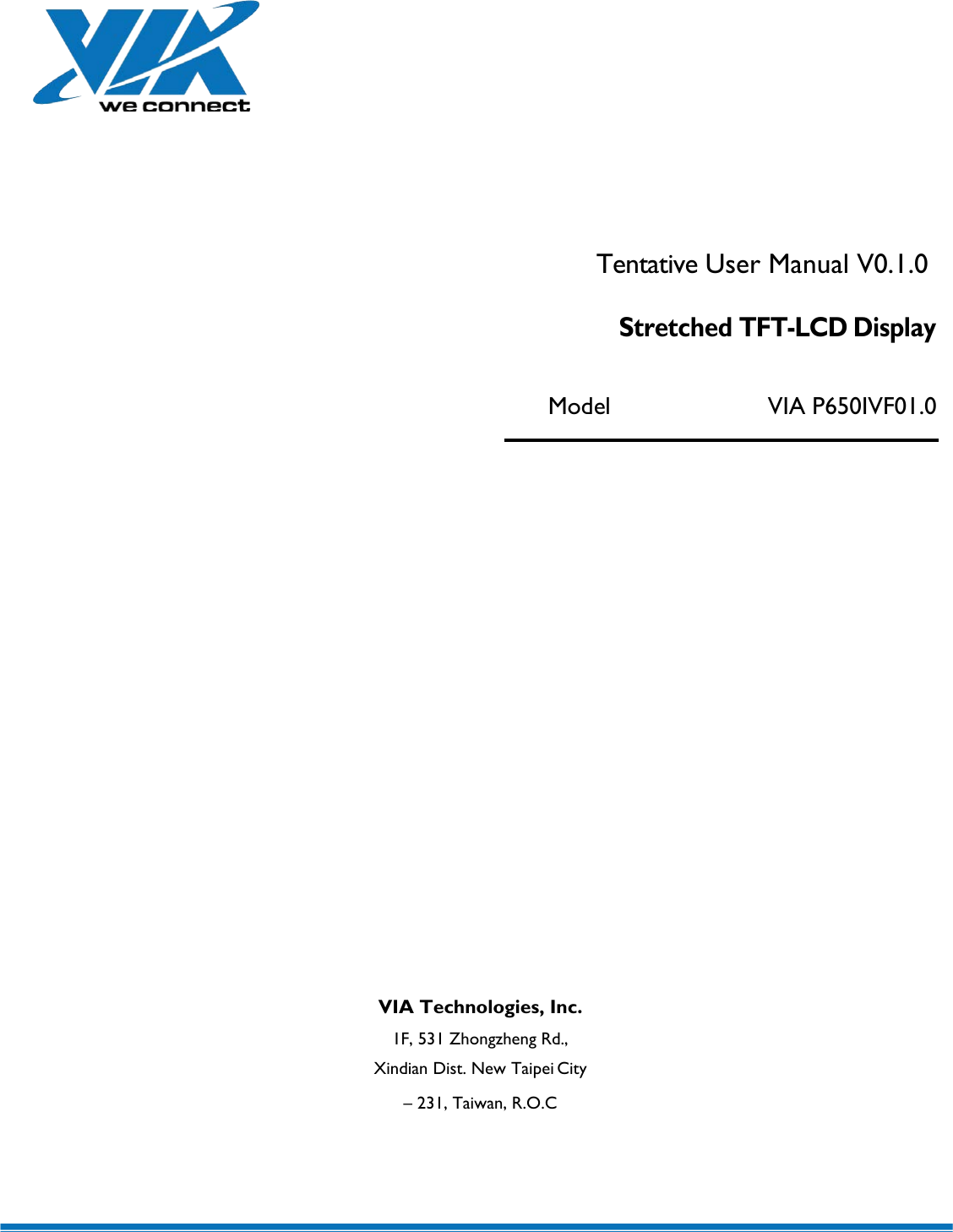         Tentative User Manual V0.1.0 Stretched TFT-LCD Display Model VIA P650IVF01.0                   VIA Technologies, Inc. 1F, 531 Zhongzheng Rd., Xindian Dist. New Taipei City – 231, Taiwan, R.O.C 