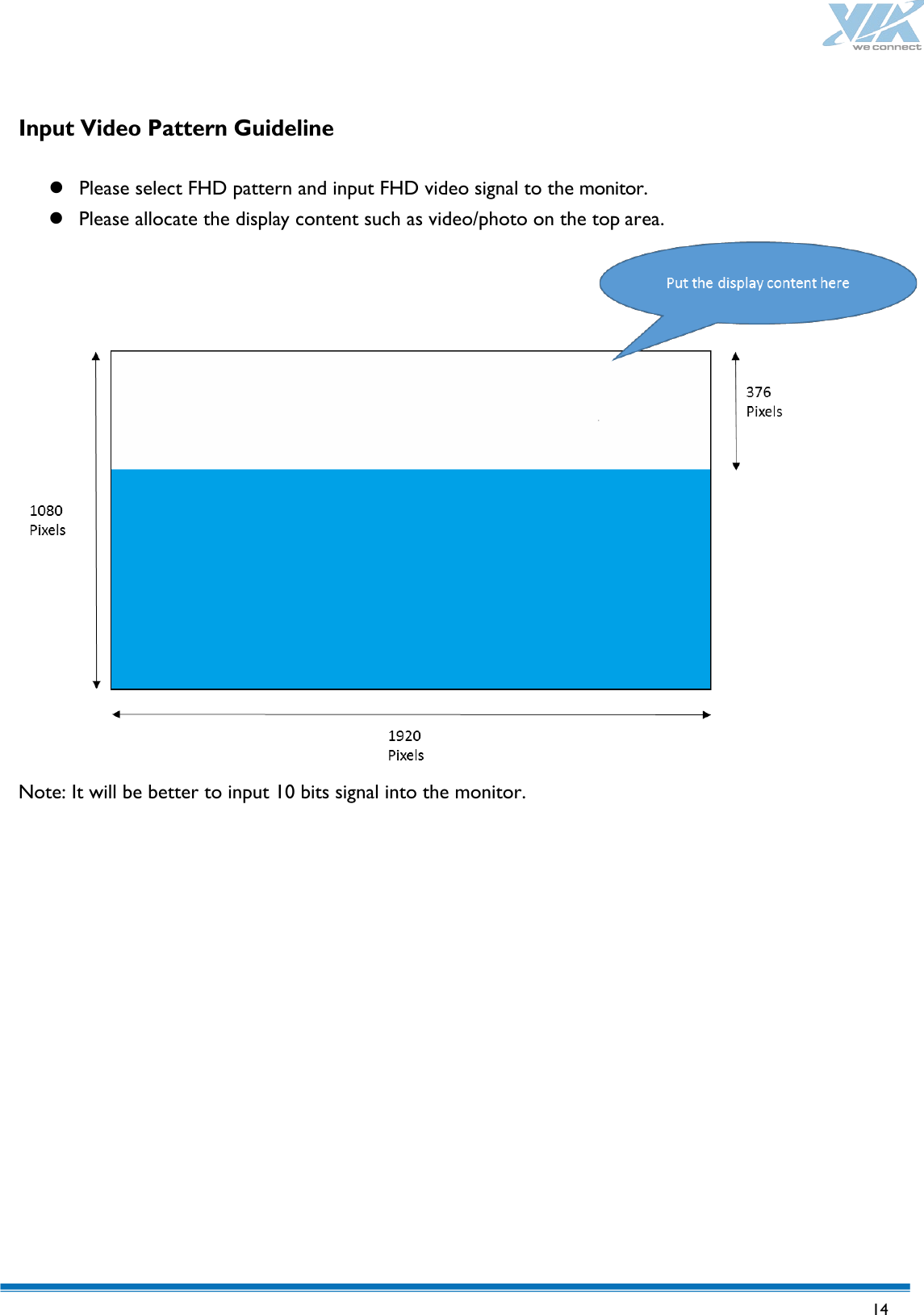   14   Input Video Pattern Guideline   Please select FHD pattern and input FHD video signal to the monitor.  Please allocate the display content such as video/photo on the top area. Note: It will be better to input 10 bits signal into the monitor. 