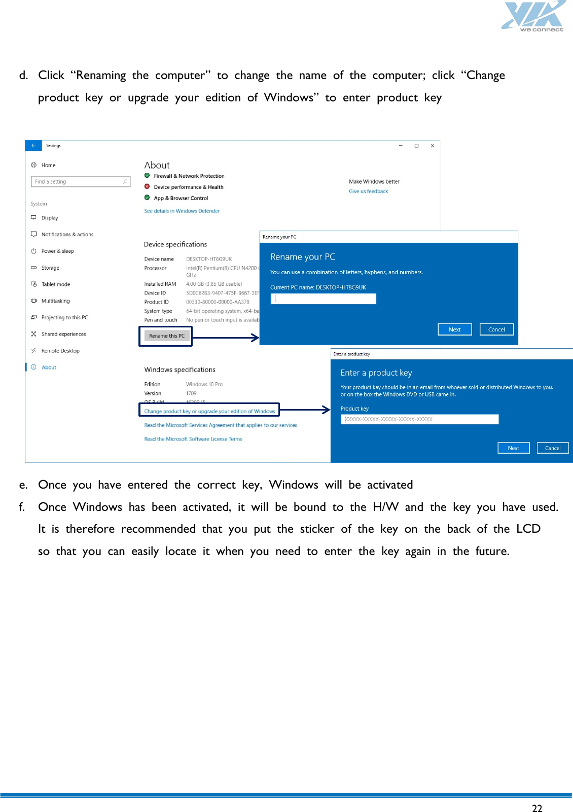   22   d. Click “Renaming the computer” to change the name of the computer; click “Change  product key or upgrade your edition of Windows” to enter product key                  e. Once you have entered the correct key, Windows will be activated f. Once Windows has been activated, it will be bound to the H/W and the key you  have  used. It is therefore recommended that you put the sticker of the key on the back of the LCD  so that you can easily locate it when you need to enter the key again in the future.     