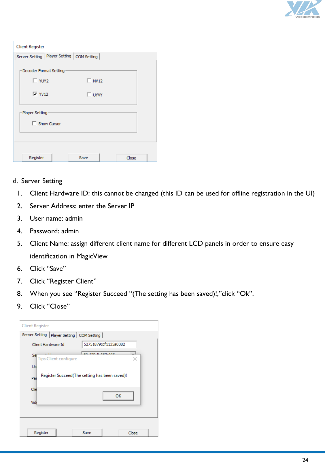   24                  d. Server Setting 1. Client Hardware ID: this cannot be changed (this ID can be used for offline registration in the UI) 2. Server Address: enter the Server IP 3. User name: admin 4. Password: admin 5. Client Name: assign different client name for different LCD panels in order to ensure easy identification in MagicView 6. Click “Save” 7. Click “Register Client” 8. When you see “Register Succeed “(The setting has been saved)!,”click “Ok”. 9. Click “Close”            