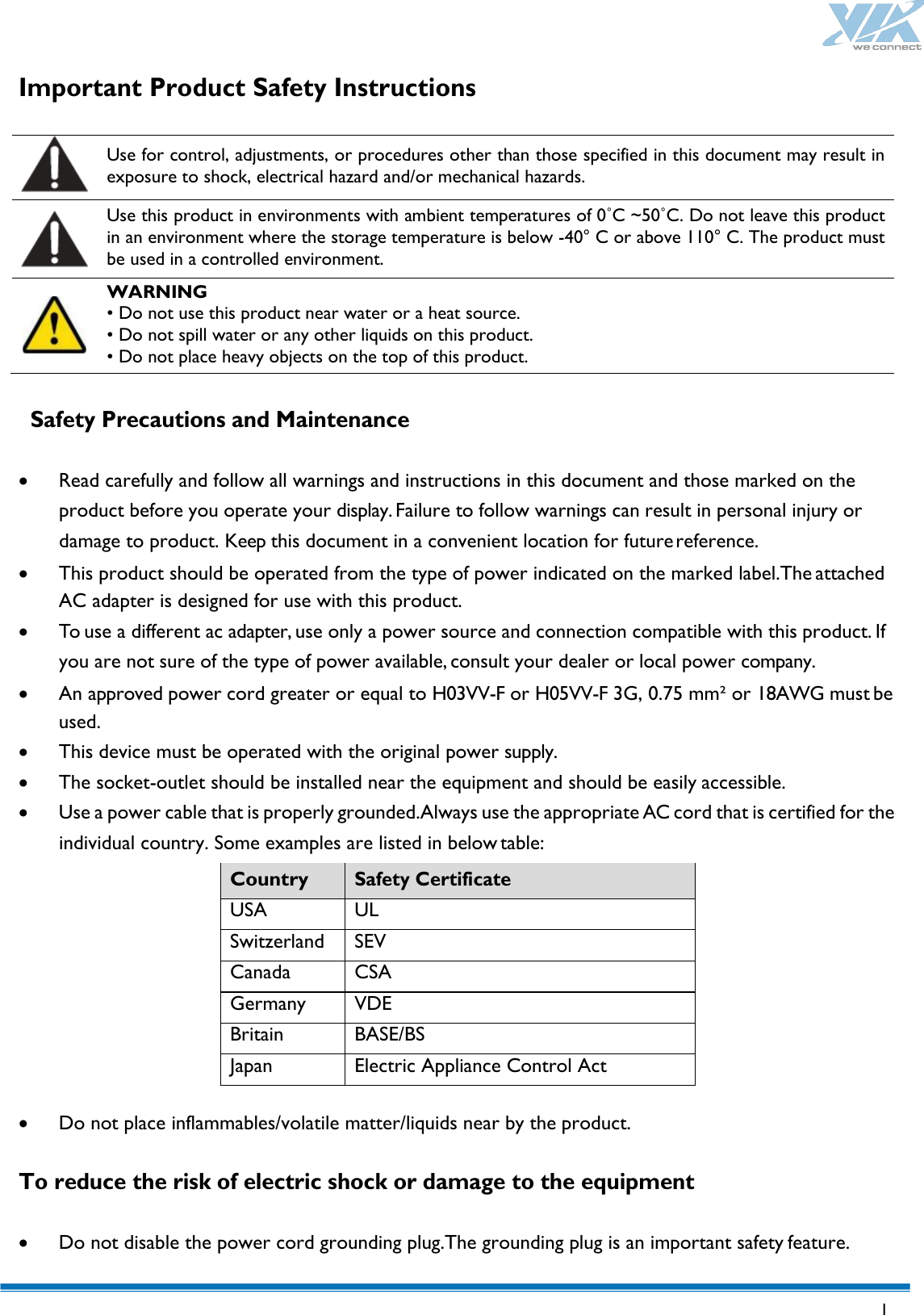   1  Important Product Safety Instructions    Use for control, adjustments, or procedures other than those specified in this document may result in exposure to shock, electrical hazard and/or mechanical hazards.  Use this product in environments with ambient temperatures of 0˚C ~50˚C. Do not leave this product in an environment where the storage temperature is below -40° C or above 110° C. The product must be used in a controlled environment.  WARNING • Do not use this product near water or a heat source.   • Do not spill water or any other liquids on this product.     • Do not place heavy objects on the top of this product.    Safety Precautions and Maintenance  • Read carefully and follow all warnings and instructions in this document and those marked on the product before you operate your display. Failure to follow warnings can result in personal injury or damage to product. Keep this document in a convenient location for future reference. • This product should be operated from the type of power indicated on the marked label.The attached AC adapter is designed for use with this product. • To use a different ac adapter, use only a power source and connection compatible with this product. If you are not sure of the type of power available, consult your dealer or local power company. • An approved power cord greater or equal to H03VV-F or H05VV-F 3G, 0.75 mm² or 18AWG must be used. • This device must be operated with the original power supply. • The socket-outlet should be installed near the equipment and should be easily accessible. • Use a power cable that is properly grounded.Always use the appropriate AC cord that is certified for the individual country. Some examples are listed in below table: Country Safety Certificate USA UL Switzerland SEV Canada CSA Germany VDE Britain BASE/BS Japan Electric Appliance Control Act  • Do not place inflammables/volatile matter/liquids near by the product.  To reduce the risk of electric shock or damage to the equipment  • Do not disable the power cord grounding plug.The grounding plug is an important safety feature. 